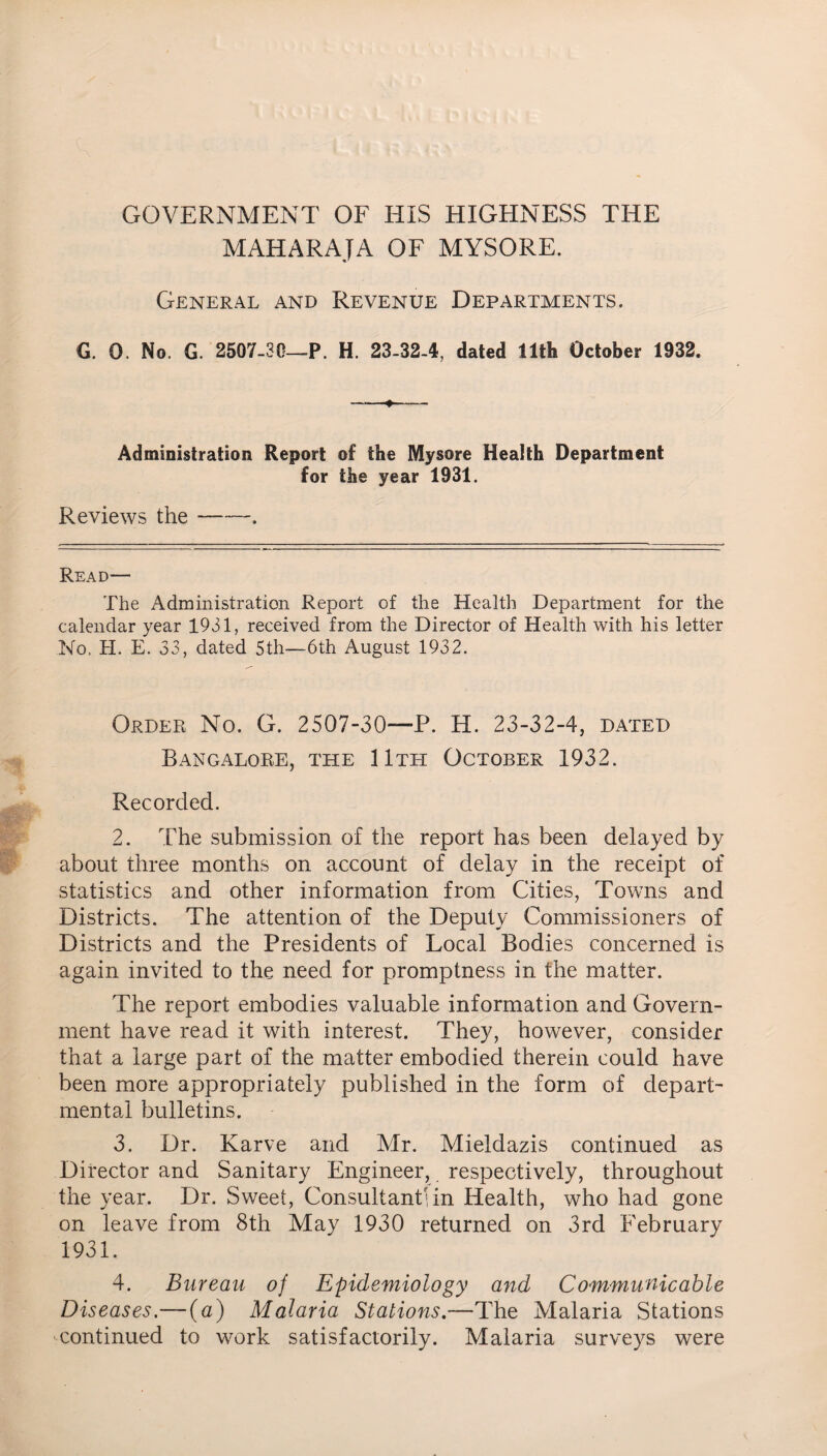 GOVERNMENT OF HIS HIGHNESS THE MAHARAJA OF MYSORE. General and Revenue Departments. G. 0. No. G. 2507-30—P. H. 23-32-4, dated 11th October 1932. Administration Report of the Mysore Health Department for the year 1931. Reviews the —-. Read— The Administration Report of the Health Department for the calendar year 1931, received from the Director of Health with his letter No, H. E. 33, dated 5th—6th August 1932. Order No. G. 2507-30—P. H. 23-32-4, dated Bangalore, the 11th October 1932. Recorded. 2. The submission of the report has been delayed by about three months on account of delay in the receipt of statistics and other information from Cities, Towns and Districts. The attention of the Deputy Commissioners of Districts and the Presidents of Local Bodies concerned is again invited to the need for promptness in the matter. The report embodies valuable information and Govern¬ ment have read it with interest. They, however, consider that a large part of the matter embodied therein could have been more appropriately published in the form of depart¬ mental bulletins. 3. Dr. Karve and Mr. Mieldazis continued as Director and Sanitary Engineer, respectively, throughout the year. Dr. Sweet, Consultant!in Health, who had gone on leave from 8th May 1930 returned on 3rd February 1931. 4. Bureau of Epidemiology and Communicable Diseases.—(a) Malaria Stations.—The Malaria Stations continued to work satisfactorily. Malaria surveys were