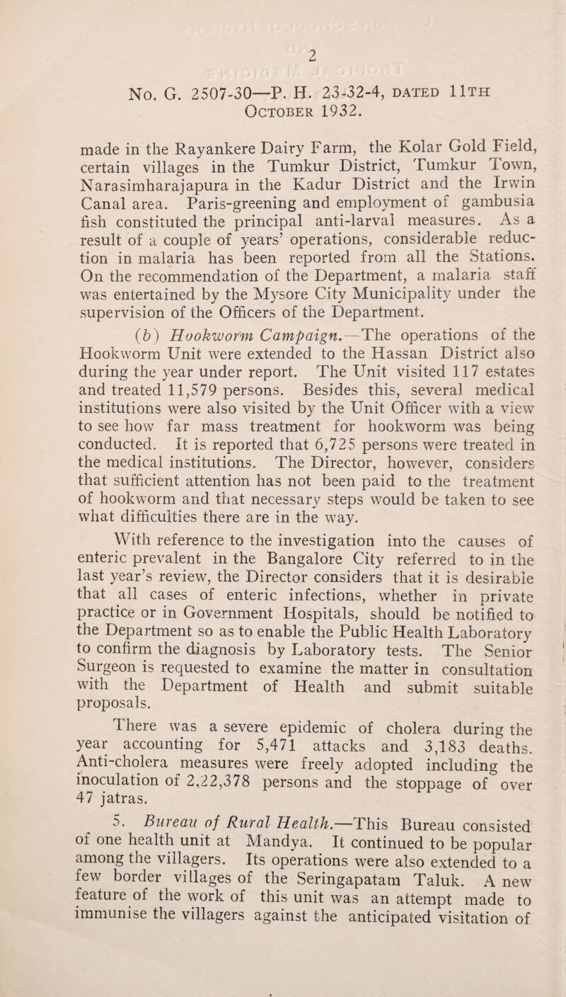 No. G. 2507-30—P. H. 23-32-4, dated 11th October 1932. made in the Rayankere Dairy Farm, the Kolar Gold Field, certain villages in the Tumkur District, Tumkur lown, Narasimharajapura in the Kadur District and the Irwin Canal area. Paris-greening and employment of gambusia fish constituted the principal anti-larval measures. As a result of a couple of years’ operations, considerable reduc¬ tion in malaria has been reported from all the Stations. On the recommendation of the Department, a malaria staff was entertained by the Mysore City Municipality under the supervision of the Officers of the Department. (b) Hookworm Campaign.—The operations of the Hookworm Unit were extended to the Hassan District also during the year under report. The Unit visited 117 estates and treated 11,579 persons. Besides this, several medical institutions were also visited by the Unit Officer with a view to see how far mass treatment for hookwmrm was being conducted. It is reported that 6,725 persons were treated in the medical institutions. The Director, however, considers that sufficient attention has not been paid to the treatment of hookworm and that necessary steps would be taken to see what difficulties there are in the way. With reference to the investigation into the causes of enteric prevalent in the Bangalore City referred to in the last year’s review, the Director considers that it is desirable that all cases of enteric infections, whether in private practice or in Government Hospitals, should be notified to the Department so as to enable the Public Health Laboratory to confirm the diagnosis by Laboratory tests. The Senior Surgeon is requested to examine the matter in consultation with the Department of Health and submit suitable proposals. There was a severe epidemic of cholera during the year accounting for 5,471 attacks and 3,183 deaths. Anti-cholera measures were freely adopted including the inoculation of 2,22,378 persons and the stoppage of over 47 jatras. 5. Bureau of Rural Health— This Bureau consisted oi one health unit at Mandya. It continued to be popular among the villagers. Its operations were also extended to a few border villages of the Seringapatam Taluk. A new feature of the work of this unit was an attempt made to immunise the villagers against the anticipated visitation of