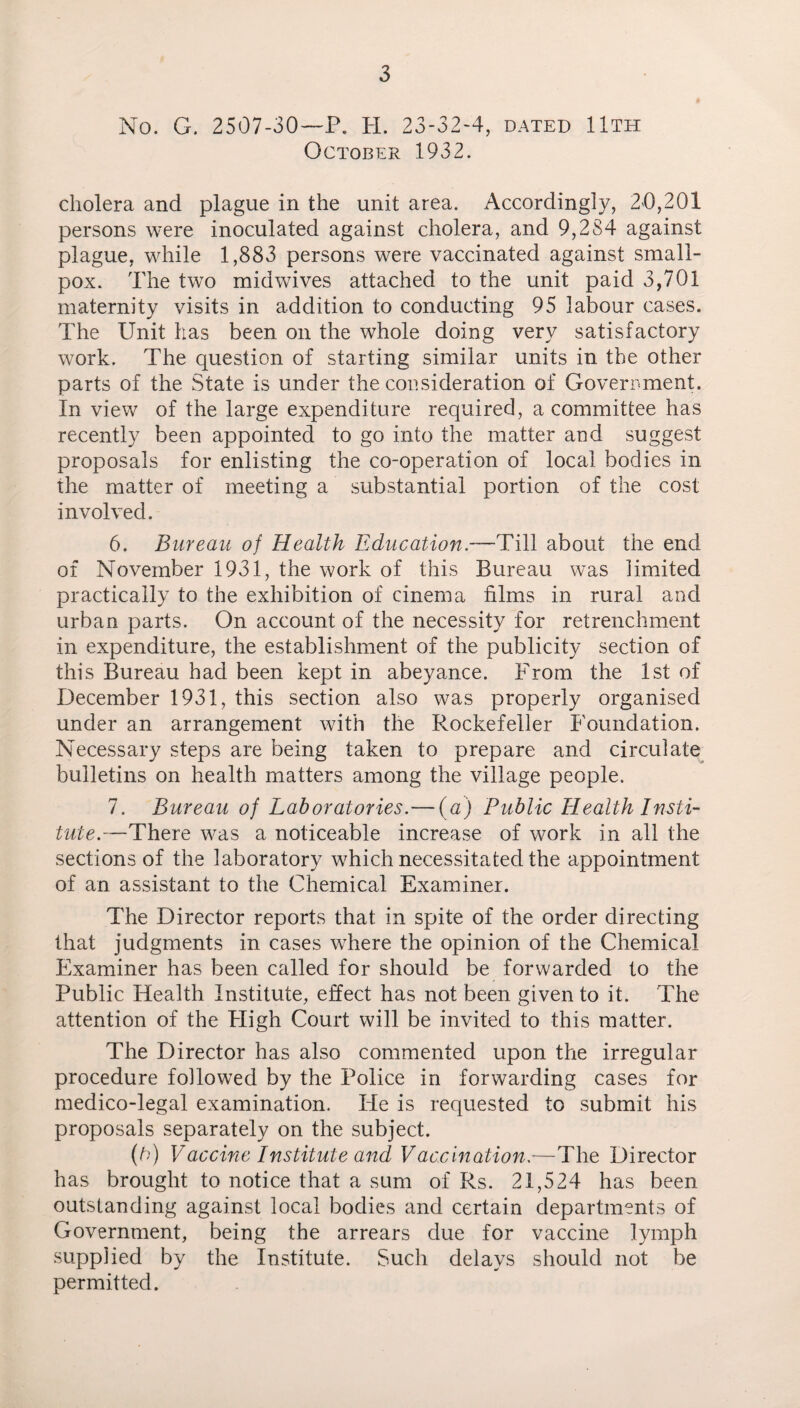 No. G. 2507-30—P. H. 23-32-4, dated 11th October 1932. cholera and plague in the unit area. Accordingly, 20,201 persons were inoculated against cholera, and 9,284 against plague, while 1,883 persons were vaccinated against small¬ pox. The two midwives attached to the unit paid 3,701 maternity visits in addition to conducting 95 labour cases. The Unit has been on the whole doing very satisfactory work. The question of starting similar units in the other parts of the State is under the consideration of Government. In view of the large expenditure required, a committee has recently been appointed to go into the matter and suggest proposals for enlisting the co-operation of local bodies in the matter of meeting a substantial portion of the cost involved. 6. Bureau of Health Education.—Till about the end of November 1931, the work of this Bureau was limited practically to the exhibition of cinema films in rural and urban parts. On account of the necessity for retrenchment in expenditure, the establishment of the publicity section of this Bureau had been kept in abeyance. From the 1st of December 1931, this section also was properly organised under an arrangement with the Rockefeller Foundation. Necessary steps are being taken to prepare and circulate bulletins on health matters among the village people. 7. Bureau of Laboratories.— (a) Public Health Insti¬ tute.—There was a noticeable increase of work in all the sections of the laboratory which necessitated the appointment of an assistant to the Chemical Examiner. The Director reports that in spite of the order directing that judgments in cases where the opinion of the Chemical Examiner has been called for should be forwarded to the Public Health Institute, effect has not been given to it. The attention of the High Court will be invited to this matter. The Director has also commented upon the irregular procedure followed by the Police in forwarding cases for medico-legal examination. He is requested to submit his proposals separately on the subject. (b) Vaccine Institute and Vaccination,—The Director has brought to notice that a sum of Rs. 21,524 has been outstanding against local bodies and certain departments of Government, being the arrears due for vaccine lymph supplied by the Institute. Such delays should not be permitted.