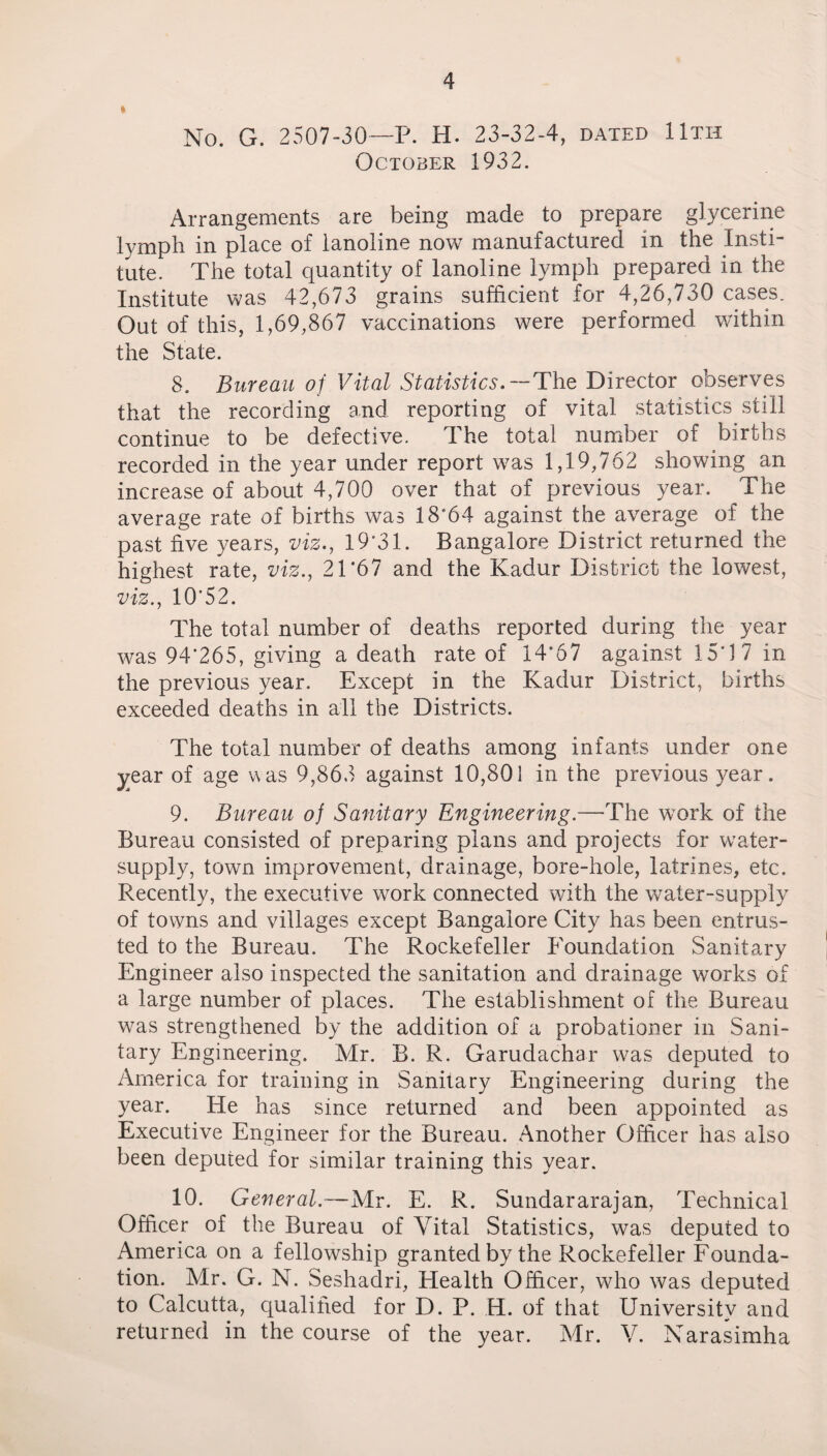 * No. G. 2507-30—P. H. 23-32-4, dated 11th October 1932. Arrangements are being made to prepare glycerine lymph in place of lanoline now manufactured in the Insti¬ tute. The total quantity of lanoline lymph prepared in the Institute was 42,673 grains sufficient for 4,26,730 cases. Out of this, 1,69,867 vaccinations were performed within the State. 8. Bureau of Vital Statistics. — The Director observes that the recording and reporting of vital statistics still continue to be defective. The total number of births recorded in the year under report was 1,19,762 showing an increase of about 4,700 over that of previous year. The average rate of births was 18*64 against the average of the past five years, viz., 19*31. Bangalore District returned the highest rate, viz., 21*67 and the Kadur District the lowest, viz., 10*52. The total number of deaths reported during the year was 94*265, giving a death rate of 14*67 against 15*17 in the previous year. Except in the Kadur District, births exceeded deaths in all the Districts. The total number of deaths among infants under one year of age was 9,863 against 10,801 in the previous year. 9. Bureau of Sanitary Engineering.—-The work of the Bureau consisted of preparing plans and projects for water- supply, town improvement, drainage, bore-hole, latrines, etc. Recently, the executive work connected with the water-supply of towns and villages except Bangalore City has been entrus¬ ted to the Bureau. The Rockefeller Foundation Sanitary Engineer also inspected the sanitation and drainage works of a large number of places. The establishment of the Bureau was strengthened by the addition of a probationer in Sani¬ tary Engineering. Mr. B. R. Garudachar was deputed to America for training in Sanitary Engineering during the year. He has since returned and been appointed as Executive Engineer for the Bureau. Another Officer has also been deputed for similar training this year. 10. General.—Mr. E. R. Sundararajan, Technical Officer of the Bureau of Vital Statistics, was deputed to America on a fellowship granted by the Rockefeller Founda¬ tion. Mr. G. N. Seshadri, Health Officer, who was deputed to Calcutta, qualified for D. P. H. of that University and returned in the course of the year. Mr. V. Narasimha