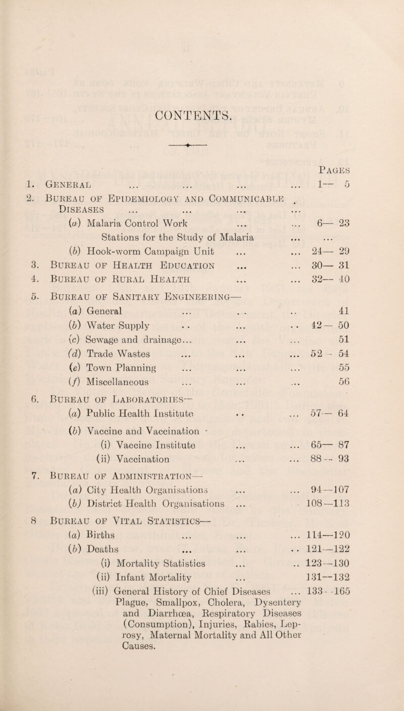 CONTENTS. Pages • General ... 1 5 a Bureau of Epidemiology and Communicable Diseases • • a (a) Malaria Control Work ... 6— 23 Stations for the Study of Malaria nt « • • (5) Hook-worm Campaign Unit ... 24— 29 3. Bureau of Health Education ... 30— 31 4. Bureau of Rural Health ... 32— 40 5. Bureau of Sanitary Engineering— (a) General 41 (b) Water Supply . . 42— 50 (c) Sewage and drainage... 51 (cl) Trade Wastes ... 52 - 54 (e) Town Planning 55 (/) Miscellaneous 56 6. Bureau of Laboratories— (a) Public Health Institute ... 57— 64 (b) Vaccine and Vaccination - (i) Vaccine Institute ... 65— 87 (ii) Vaccination ... 88 — 93 7. Bureau of Administration— (a) City Health Organisations ... 94—107 (b) District Health Organisations • 108-113 8 Bureau of Vital Statistics— (a) Births ... 114—120 (6) Deaths .. 121—122 (i) Mortality Statistics .. 123—4.30 (ii) Infant Mortality 131—132 (iii) General History of Chief Diseases ... 133- 165 Plague, Smallpox, Cholera, Dysentery and Diarrhoea, Respiratory Diseases (Consumption), Injuries, Rabies, Lep¬ rosy, Maternal Mortality and All Other Causes.