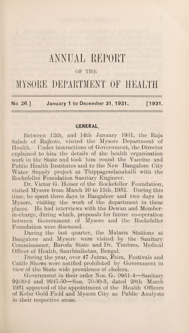 GENERAL, Between 12th, and 14th January 1931, the Baja Saheb of Bajkote, visited the Mysore Department of Health. Under instructions of Government, the Director explained to hinr the details of the health organisation work in the State and took him round the Vaccine and Public Health Institutes and to the New Bangalore City Wader Supply project at Thippagondanahalli with the Kockefeller Foundation Sanitary Engineer. Dr. Victor G. Heiser of the Bockefeller Foundation, visited Mysore from March 10 to 15th, 1931. During this time, he spent three days in Bangalore and two days in Mysore, visiting the work of the department in these places. He had interviews with the Dewan and Member- in-charge, during which, proposals for future co-operation between Government of Mysore and the Kockefeller Foundation were discussed. During the last quarter, the Malaria Stations at Bangalore and Mysore were visited by the Sanitary Commissioner, Baroda State and Dr. Timbres, Medical Officer of Health, Santhiniketan, Bengal. During the year, over 47 Jatras, Fairs, Festivals and Cattle Shows were notified prohibited by Government in view of the State wide prevalence of cholera. Government in their order Nos. G. 9951-4—Sanitary 92-30-4 and 9947-50—San. 70-30-3, dated 28th March 1931 approved of the appointment of the Health Officers of Kolar Gold Field and Mysore City as Public Analysts in their respective areas.