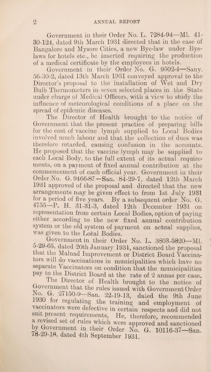 Government in their Order No. L. 7284-94—ML 41- 30-124, dated 9th March 1931 directed that in the case of Bangalore and Mysore Cities, a new Bye-law under Bye¬ laws for hotels etc., be inserted requiring the production of a medical certificate by the employees in hotels. Government in their Order No. G, 9502-4—Sany. 56-30-2, dated 13th March 1931 conveyed approval to the Director’s proposal to the installation of Wet and Dry Bulb Thermometers in seven selected places in the State under charge of Medical Officers, with a view to study the influence of meteorological conditions of a place on the spread of epidemic diseases. The Director of Health brought to the notice of Government that the present practice of preparing bills for the cost of vaccine lymph supplied to Local Bodies involved much labour and that the collection of dues was therefore retarded, causing confusion in the accounts. He proposed that the vaccine lymph may be supplied to each Local Body, to the full extent of its actual require¬ ments, on a payment of fixed annual contribution at the commencement of each official year. Government in their Order No. G. 9466-87 —San. 84-589*7, dated 12th March 1931 approved of the proposal and directed that the new arrangements may be given effect to from 1st July 1981 f°r a period of five years. By a subsequent order No. G. 4755—P* H. 31-31-3, dated 12th December 1931 on representation from certain Local Bodies, option of paying eitner according to the new fixed annual contribution system or the old system of payment on actual supplies, was given to the Local Bodies. Government in their Order No. L. 3803-5820—Ml. 5-29-65, dated 20th January 1931, sanctioned the proposal that the Malnad Improvement or District Board Vaccina- tois will do vaccinations m municipalities which have no separate Vaccinators on condition that the municipalities pay to the District Board at the rate of 2 annas per case, ^ le Doctor of Health brought to the notice of ’ovemment that the rules issued with Government Order iqqVw’ ^ ^0-9-—San. 22-19-13, dated the 9th June for regulating the training and employment of vaccinators were defective in certain respects and did not sui present requirements, He, therefore, recommended a levised set of rules which were approved and sanctioned 7o ^°Torninen^ ^ their 0rder No- <*• 10116-37—San. fo-29-18, dated 4th September 1931