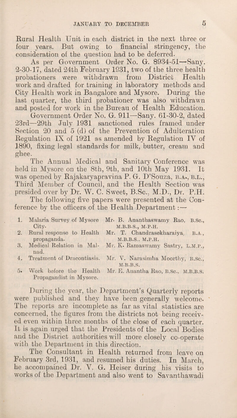 Rural Health Unit in each district in the next three or four years. But owing to financial stringency, the consideration of the question had to be deferred. As per Government Order No. G. 8934-51-—Sany. 2-30-17, dated 24th February 1931, two of the three health probationers were withdrawn from District Health work and drafted for training in laboratory methods and City Health work in Bangalore and Mysore. During the last quarter, the third probationer was also withdrawn and posted for work in the Bureau of Health Education. Government Order No. G. 911—Sany. 61-30-2, dated 23rd—29th July 1931 sanctioned rules framed under Section 20 and 5 (d) of the Prevention of Adulteration Regulation IX of 1921 as amended by Regulation IY of 1890, fixing legal standards for milk, butter, cream and ghee. The Annual Medical and Sanitary Conference was held in Mysore on the 8th, 9th, and 10th May 1931. It was opened by Rajakaryapravina P. G. D’Souza, b.a., b.l., Third Member of Council, and the Health Section was presided over by Dr. W. C. Sweet, B.Sc., M.D., Dr. P.H. The following five papers were presented at the Con¬ ference by the officers of the Health Department : — 1. Malaria Survey of Mysore Mr. B. Ananthaswamy Rao, B.Sc., City. M.B.B.S., M-P.H. 2. Rural response to Health Mr. T. Chandrasekharaiya, B.A., propaganda. M.B.B.S.. M.P.H. 3. Medical Relation in Mai- Mr. K. Ramaswamy Sastry, L.M.P., nad. 4. Treatment of Dracontiasis. Mr. V. Narasimha Moorthy, B.Sc., M.B.B.S. 5* Work before the Health Mr, E. Anantha Rao, B.Sc., M.B.B.S. Propagandist in Mysore. During the year, the Department’s Quarterly reports were published and they have been generally welcome. ' The reports are incomplete as far as vital statistics are concerned, the figures from the districts not being receiv¬ ed even within three months of the close of each quarter. It is again urged that the Presidents of the Local Bodies and the District authorities will more closely co-operate with the Department in this direction. The Consultant in Health returned from leave on February 3rd, 1931, and resumed his duties. In March, he accompained Dr. V. G. Heiser during his visits to works of the Department and also went to Savanthawadi