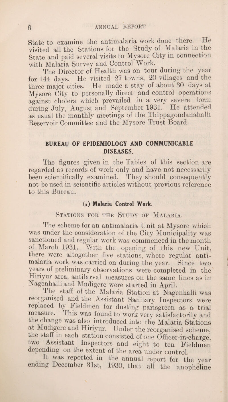 State to examine the antimalaria work done there. He visited all the Stations for the Study of Malaria in the State and paid several visits to Mysore City in connection with Malaria Survey and Control Work. The Director of Health was on tour during the year for 144 days. He visited 27 towns, 20 villages and the three major cities. He made a stay of about 30 days at Mysore City to personally direct and control operations against cholera which prevailed in a very severe form during July, August and September 1931. He attended as usual the monthly meetings of the Thippagondanahalii Reservoir Committee and the Mysore Trust Board. BUREAU OF EPIDEMIOLOGY AND COMMUNICABLE DISEASES. The figures given in the Tables of this section are regarded as records of work only and have not necessarily been scientifically examined. They should consequently not be used in scientific articles without previous reference to this Bureau. (a) Malaria Control Work. Stations for the Study of Malaria. The scheme for an antimalaria Unit at Mysore which was under the consideration of the City Municipality was sanctioned and regular work was commenced in the month of March 1931. With the opening of this new Unit, there were altogether five stations, where regular anti¬ malaria work was carried on during the year. Since two years of preliminary observations were completed in the Hiriyur area, antilarval measures on the same lines as in Nagenhalli and Mudigere were started in April. The staff of the Malaria Station at Nagenhalli was reorganised and the Assistant Sanitary Inspectors were replaced by Fieldmen for dusting parisgreen as a trial measure. This was found to work very satisfactorily and the change was also introduced into the Malaria Stations at Mudigere and Hiriyur. Under the reorganised scheme, the staff, m each station consisted of one Officer-m-charge, two Assistant Inspectors and eight to ten Fieldmen depending on the extent of the area under control. It was reported in the annual report for the year ending December 31st, 1930, that all the anopheline