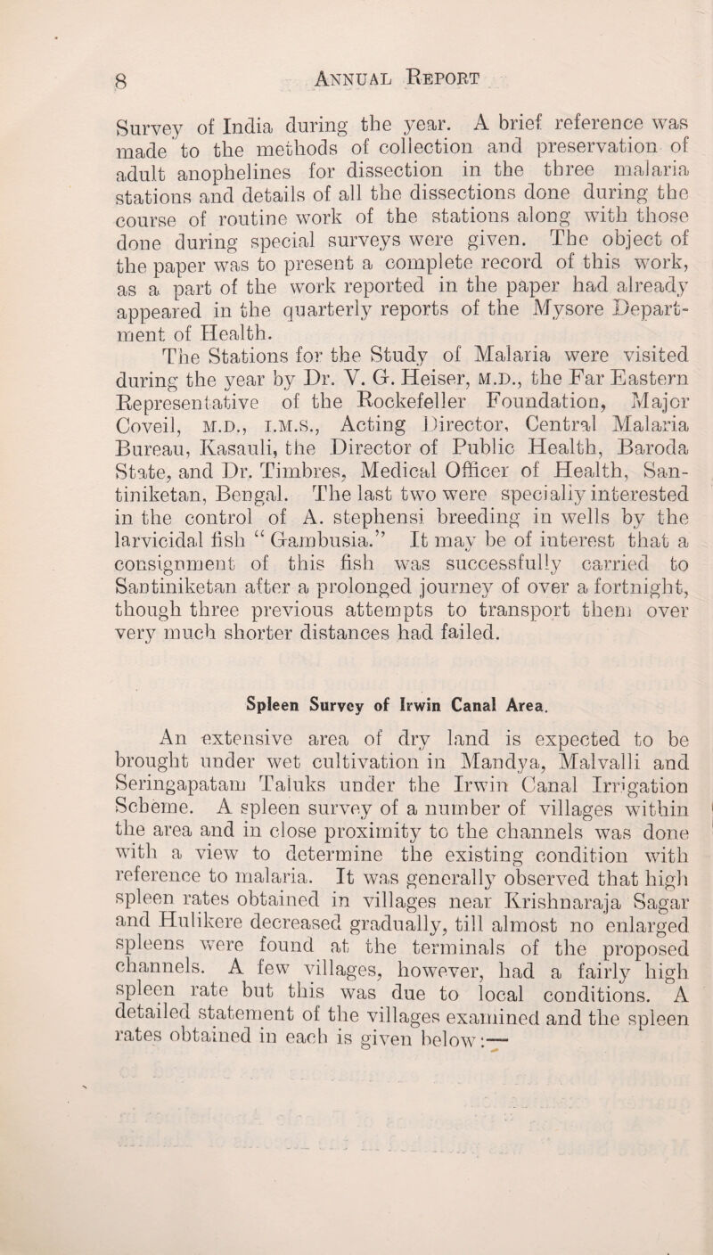 Survey of India during the year. A brief reference was made to the methods of collection and preservation of adult anophelines for dissection in the three malaria stations and details of all the dissections done during the course of routine work of the stations along with those done during special surveys were given. The object of the paper was to present a complete record of this work, as a part of the work reported in the paper had already appeared in the quarterly reports of the Mysore Depart- ment of Health. The Stations for the Study of Malaria were visited during the year by Dr. Y. G. ITeiser, M.D., the Far Eastern Representative of the Rockefeller Foundation, Major Coveil, M.D., I.M.S., Acting Director, Central Malaria Bureau, Kasauli, the Director of Public Health, Baroda State, and Dr. Timbres, Medical Officer of Health, San- tiniketan, Bengal. The last two were specially interested in the control of A. Stephens! breeding in wells by the larvicidal fish “ Gambusia.” It may be of interest that a consignment of this fish was successfully carried to San tiniketan after a prolonged journey of over a fortnight, though three previous attempts to transport them over very much shorter distances had failed. Spleen Survey of Irwin Canal Area. An extensive area of dry land is expected to be brought under wet cultivation in Mandya, Malvalli and Seringapatam Taluks under the Irwin Canal Irrigation Scheme. A spleen survey of a number of villages within the area and in close proximity to the channels was done with a view to determine the existing condition with reference to malaria. It was generally observed that high spleen rates obtained in villages near Krishnaraja Sagar and Hulikere decreased gradually, till almost no enlarged spleens were found at the terminals of the proposed channels. A few villages, however, had a fairly high spleen rate but this was due to local conditions. A detailed statement of the villages examined and the spleen rates obtained in each is given below:—-