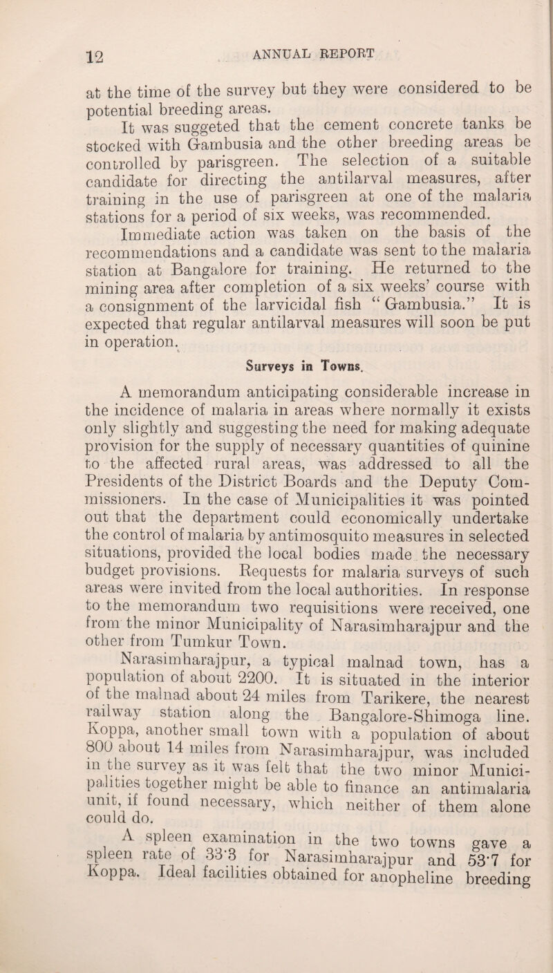 at the time of the survey but they were considered to be potential breeding areas. It was suggeted that the cement concrete tanks be stocked with Gambusia and the other breeding areas be controlled by parisgreen. The selection of a suitable candidate for directing the antilarval measures, after training in the use of parisgreen at one of the malaria stations for a period of six weeks, was recommended. Immediate action was taken on the basis of the recommendations and a candidate was sent to the malaria station at Bangalore for training. He returned to the mining area after completion of a six weeks’ course with a consignment of the larvicidal fish “ Gambusia.” It is expected that regular antilarval measures will soon be put in operation. Surveys in Towns. A memorandum anticipating considerable increase in the incidence of malaria in areas where normally it exists only slightly and suggesting the need for making adequate provision for the supply of necessary quantities of quinine to the affected rural areas, was addressed to all the Presidents of the District Boards and the Deputy Com¬ missioners. In the case of Municipalities it was pointed out that the department could economically undertake the control of malaria by antimosquito measures in selected situations, provided the local bodies made the necessary budget provisions. Requests for malaria surveys of such areas were invited from the local authorities. In response to the memorandum two requisitions were received, one from the minor Municipality of Narasimharajpur and the other from Tumkur Town. Narasimharajpur, a typical malnad town, has a population of about 2200. It is situated in the interior of the malnad about 24 miles from Tarikere, the nearest railway station along the Bangalore-Shimoga line. Koppa, another small town with a population of about 800 about 14 miles from Narasimharajpur, was included in the survey as it was felt that the two minor Munici¬ palities together might be able to finance an antimalaria unit if found necessary, which neither of them alone could do. A spleen examination in the two towns gave a spleen rate of 33*3 for Narasimharajpur and 53*7 for Koppa. Ideal facilities obtained for anopheline breeding