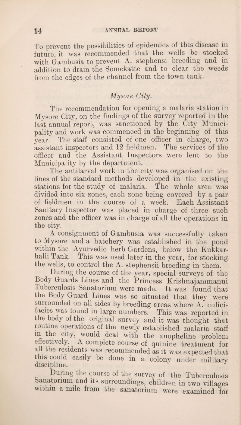 To prevent the possibilities of epidemics of this disease in future, it was recommended that the wells be stocked with Gambusia to prevent A. stephensi breeding and in addition to drain the Somekatte and to clear the weeds from the edges of the channel from the town tank. Mysore City. The recommendation for opening a malaria station in Mysore City, on the findings of the survey reported in the last annual report, was sanctioned by the City Munici¬ pality and work was commenced in the beginning of this year. The staff consisted of one officer in charge, two assistant inspectors and 12 fieidmen. The services of the officer and the Assistant Inspectors were lent to the Municipality by the department. The antilarval work in the city was organised on the lines of the standard methods developed in the existing stations for the study of malaria. The whole area was divided into six zones, each zone being covered by a pair of fieidmen in the course of a week. Each Assistant Sanitary Inspector was placed in charge of three such zones and the officer was in charge of all the operations in the city. A consignment of Gambusia was successfully taken to Mysore and a hatchery was established in the pond within the Ayurvedic herb Gardens, below the Kukkar- halii Tank. This was used later in the year, for stocking the wells, to control the A. stephensii breeding in them. During the course of the year, special surveys of the Body Guards Lines and the Princess Krishnajammanni Tuberculosis Sanatorium were made. It was found that the Body Guard Lines was so situated that they were surrounded on all sides by breeding areas where A. culici- facies was found in large numbers. This was reported in the body of the original survey and it was thought that loutine operations of the newly established malaria staff 1XI .e cdy> would deal with the anopheline problem effectively. A complete course of quinine treatment for all the residents was recommended as it was expected that this could easily be done in a colony under military discipline. During the course of the survey of the Tuberculosis banatorium and its surroundings, children in two villages within a mile fiom the sanatorium were examined for