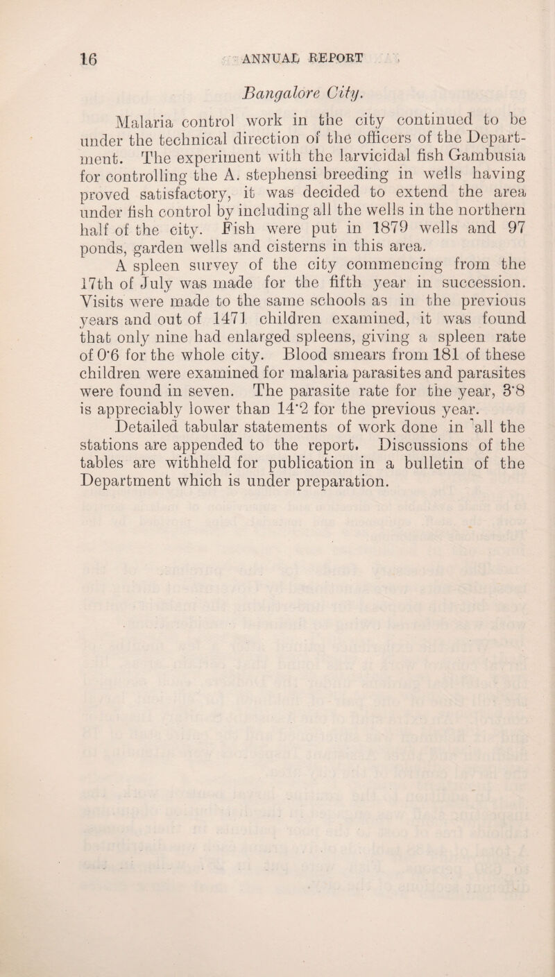 Bangalore City. Malaria control work in the city continued to be under the technical direction of the officers of the Depart¬ ment. The experiment with the larvicidal fish Gambusia for controlling the A. stephensi breeding in wells having proved satisfactory, it was decided to extend the area under fish control by including all the wells in the northern half of the city. Fish were put in 1879 wells and 97 ponds, garden wells and cisterns in this area. A spleen survey of the city commencing from the 17th of July was made for the fifth year in succession. Visits were made to the same schools as in the previous years and out of 1471 children examined, it was found that only nine had enlarged spleens, giving a spleen rate of 0*6 for the whole city. Blood smears from 181 of these children were examined for malaria parasites and parasites were found in seven. The parasite rate for the year, 8*8 is appreciably lower than 14*2 for the previous year. Detailed tabular statements of work done in 'all the stations are appended to the report. Discussions of the tables are withheld for publication in a bulletin of the Department which is under preparation.