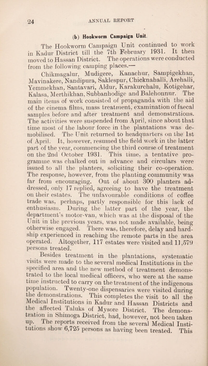 124 (b) Hookworm Campaign Unit. The Hookworm Campaign Unit continued to work in Kadur District till the 7th February 1931. It then moved to Hassan District. The operations were conducted from the following camping places.— Chikmagalur, Mudigere, Kanachur, Sampigekhan, Mavinakere, Nandipura, Saklespur, Chicknahalli, Arehalli, Yemmekhan, Santavari, Aldur, Karakurchalu, Kotigehar, Kalasa, Merthikhan, Subbanhodige and Balehonnur. The main items of wrork consisted of propaganda with the aid of the cinema films, mass treatment, examination of faecal samples before and after treatment and demonstrations. The activities were suspended from April, since about that time most of the labour force in the plantations was de¬ mobilised. The Unit returned to headquarters on the 1st of April. It, however, resumed the field work in the latter part of the year, commencing the third course of treatment on the 2nd October 1931. This time, a tentative pro¬ gramme was chalked out in advance and circulars were issued to all the planters, soliciting their co-operation. The response, however, from the planting community was far from encouraging. Out of about 300 planters ad¬ dressed, oniy 17 replied, agreeing to have the treatment on their estates. The unfavourable conditions of coffee trade was, perhaps, partly responsible for this lack of enthusiasm. During the latter part of the year, the department’s motor-van, which was at the disposal of the Unit in the previous years, was not made available, being otherwise engaged. There was, therefore, delay and hard¬ ship experienced in reaching the remote parts in the area operated. Altogether, 117 estates were visited and 11,579 persons treated. Besides treatment in the plantations, systematic visits were made to the several medical Institutions in the specified area and the new method of treatment demons¬ trated to the local medical officers, who were at the same time instructed to carry on the treatment of the indigenous population. Twenty-one dispensaries were visited during the demonstrations. This completes the visit to all the Medical Institutions in Kadur and Hassan Districts and the affected Taluks of Mysore District. The demons¬ tration in Shimoga District, had, however, not been taken up. The reports received from the several Medical Insti¬ tutions show 6,725 persons as having been treated. This