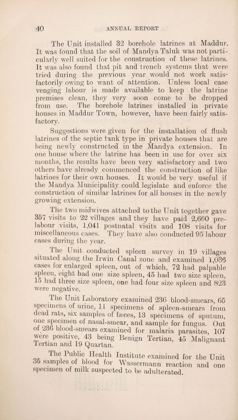 The Unit installed 32 borehole latrines at Maddur. It was found that the soil of Mandya Taluk was not parti¬ cularly well suited for the construction of these latrines. It was also found that pit and trench systems that were tried during the previous year would not work satis¬ factorily owing to want of attention. Unless local case venging labour is made available to keep the latrine premises clean, they very soon come to be dropped from use. The borehole latrines installed in private houses in Maddur Town, however, have been fairly satis¬ factory. Suggestions were given for the installation of flush latrines of the septic tank type in private houses that are being newly constructed in the Mandya extension. In one house where the latrine has been in use for over six months, the results have been very satisfactory and two others have already commenced the construction of like latrines for their own houses. It would be very useful if the Mandya Municipality could legislate and enforce the construction of similar latrines for all houses in the newly growing extension. The two midwives attached to the Unit together gave 357 visits to 22 villages and they have paid 2,660 pre¬ labour visits, 1,041 postnatal visits and 108 visits for miscellaneous cases. The)7 have also conducted 95 labour cases during the year. The Unit conducted spleen survey in 19 villages situated along the Irwin Canal zone and examined 1,036 cases for enlarged spleen, out of which, 72 had palpable spleen, eight had one size spleen, 45 had two size spleen, 15 had three size spleen, one had four size spleen and 823 were negative. The Unit Laboratory examined 236 blood-smears, 65 specimens of urine, 11 specimens of spleen-smears from dead rats, six samples of faeces, 13 specimens of sputum, one specimen of nasal-smear, and sample for fungus. Out of 236 blood-smears examined for malaria parasites, 107 were positive 43 being Benign Tertian, 45 Malignant lertian and 19 Quartan., or The Public Health Institute examined for the Unit oo samples of blood for Wassermann reaction and one specimen of milk suspected to be adulterated