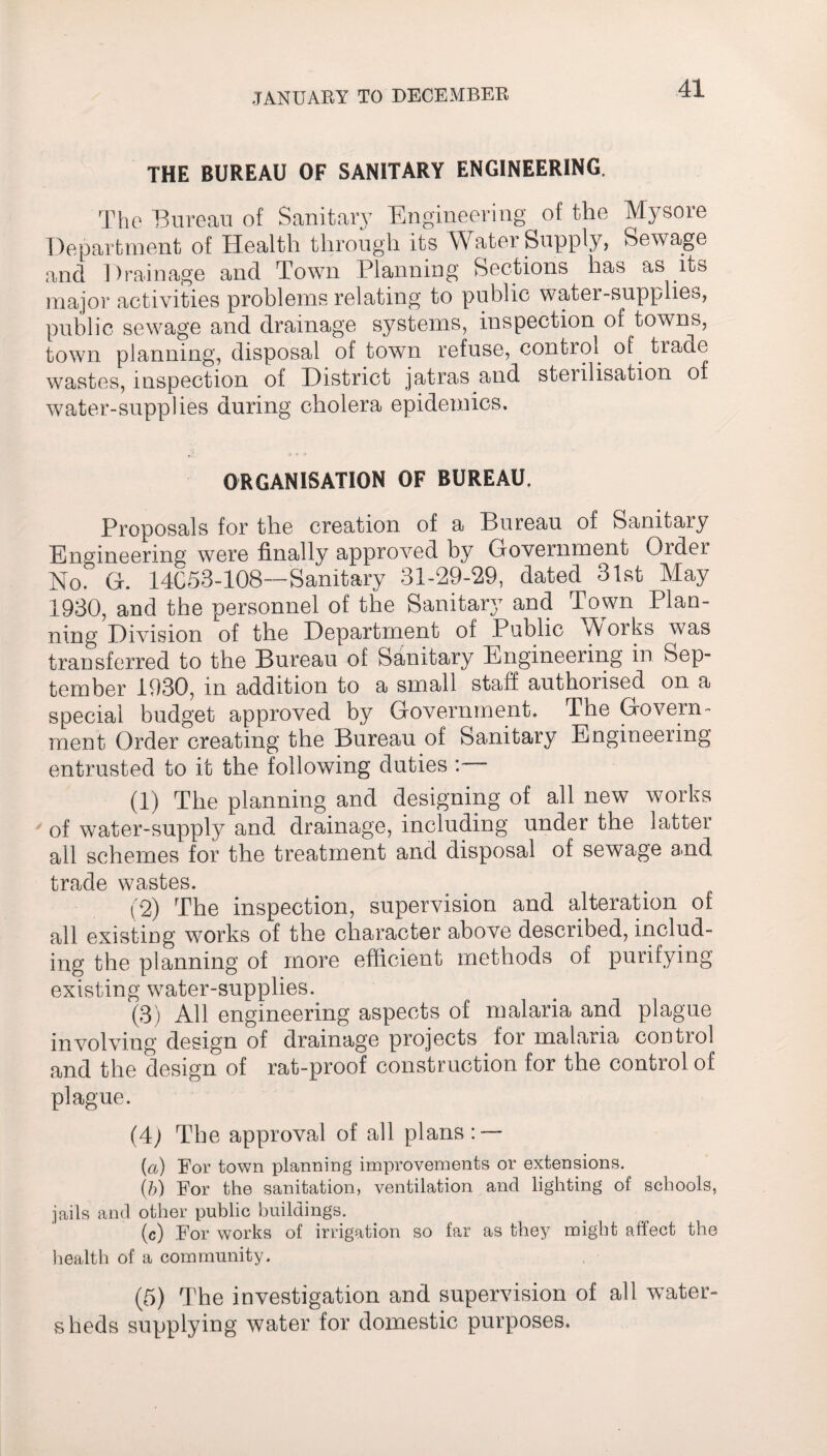 THE BUREAU OF SANITARY ENGINEERING. The Bureau of Sanitary Engineering of the Mysore Department of Health through its Water Supply, Sewage and Drainage and Town Planning Sections has as its major activities problems relating to public water-supplies, public sewage and drainage systems, inspection of towns, town planning, disposal of town refuse, control of. trade wastes, inspection of District jatras and sterilisation of water-supplies during cholera epidemics. ORGANISATION OF BUREAU. Proposals for the creation of a Bureau of Sanitary Engineering were finally approved by Government Order No. G. 14C53-108—Sanitary 31-29-29, dated 31st May 1930, and the personnel of the Sanitary and Town Plan¬ ning Division of the Department of Public Works was transferred to the Bureau of Sanitary Engineering in Sep¬ tember 1930, in addition to a small staff authorised on a special budget approved by Government. The Govern¬ ment Order creating the Bureau of Sanitary Engineering entrusted to it the following duties : (1) The planning and designing of all new works of water-supply and drainage, including under the latter all schemes for the treatment and disposal of sewage and trade wastes. (2) The inspection, supervision and alteration of all existing works of the character above described, includ¬ ing the planning of more efficient methods of purifying existing water-supplies. (3) All engineering aspects of malaria and plague involving design of drainage projects for malaria control and the design of rat-proof construction for the control of plague. (4j The approval of all plans: — (a) For town planning improvements or extensions. (b) For the sanitation, ventilation and lighting of schools, jails and other public buildings. (c) For works of irrigation so far as they might affect the health of a community. (5) The investigation and supervision of all water¬ sheds supplying water for domestic purposes.