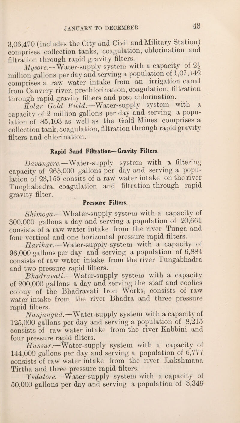 3,06,470 (includes the City and Civil and Military Station) comprises collection tanks, coagulation, chlorination and filtration through rapid gravity filters. Mysore.--Water-supply system with a capacity of 2J million gallons per day and serving a population of 1,07,142 comprises a raw water intake from an irrigation canal from Cauvery river, prechlorination, coagulation, filtration through rapid gravity filters and post chlorination. Kolar Gold Field.—Water-supply system with a capacity of 2 million gallons per day and serving a popu¬ lation of 85,103 as well as the Gold Mines comprises a collection tank, coagulation, filtration through rapid gravity filters and chlorination. Rapid Sand Filtration—Gravity Filters. Davangere —Water-supply system with a filtering capacity of 265,000 gallons per day and serving a popu¬ lation of 23,155 eonsits of a raw water intake on the river Tunghabadra, coagulation and filtration through rapid gravity filter. Pressure Filters. Shimoga.—Whater-supply system with a capacity of 300,000 gallons a day and serving a population of 20,661 consists of a raw water intake from the river Tunga and four vertical and one horizontal pressure rapid filters. Harihar.—Water-supply system with a capacity of 96,000 gallons per day and serving a population of 6,884 consists of raw water intake from the river Tungabhadra and two pressure rapid filters. Bhadrcivati.—Water-supply system with a capacity of 200,000 gallons a day and serving the staff and coolies colony of the Bhadravati Iron Works, consists of raw water intake from the river Bhadra and three pressure rapid filters. Nanjangud.—Water-supply system with a capacity of 125,000 gallons per day and serving a population of 8,215 consists of raw water intake from the river Kabbini and four pressure rapid filters. Hunsur.—Water-supply system with a capacity of 144,000 gallons per day and serving a population of 6,777 consists of raw water intake from the river Lakshmana Tirtha and three pressure rapid filters. Yedatore.—Whater-supply system with a capacity of 50,000 gallons per day and serving a population of 3,349