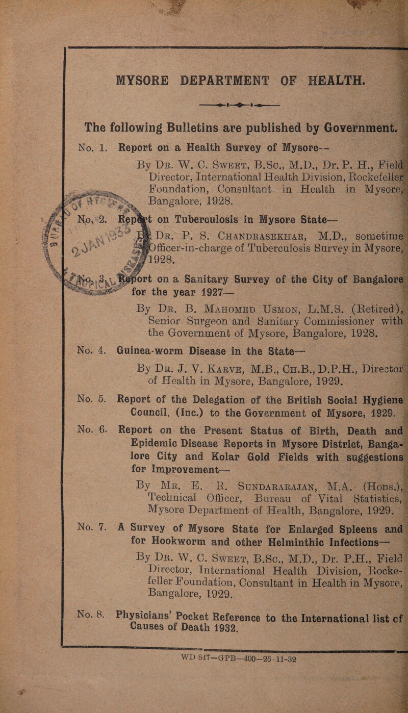 y0&?- MYSORE DEPARTMENT OF HEALTH. The following Bulletins are published by Government. No. 1. Report on a Health Survey of Mysore— By Dn. W. C. Sweet, B.Sc., M.D., Dr.P. H., Field Director, International Health Division, Rockefeller Foundation, Consultant in Health in Mysore, Bangalore, 1928. No, 2. Rep%t on Tuberculosis in Mysore State— Dr. P. S. Chandrasekhar, M.D., sometime fficer-in-charge of Tuberculosis Survey in Mysore, W1928. J^%Port on a Sanitary Survey of the City of Bangalore for the year 1927— By Dr. B. Mahomed Usmon, L.M.S. (Retired), Senior Surgeon and Sanitary Commissioner with the Government of Mysore, Bangalore, 1928. No. 4. Guinea-worm Disease in the State— By Dr. J. V. Karve, M.B., Oh.B., D.P.H., Director of Health in Mysore, Bangalore, 1929. No. 5. Report of the Delegation of the British Social Hygiene Council, (Inc.) to the Government of Mysore, 1929. No. 6. Report on the Present Status of Birth, Death and Epidemic Disease Reports in Mysore District, Banga¬ lore City and Kolar Gold Fields with suggestions for Improvement— By Mr. E. R. Sundararajan, M.A. (Hons.), Technical Officer, Bureau of Vital Statistics, Mysore Department of Health, Bangalore, 1929. A Survey of Mysore State for Enlarged Spleens and for Hookworm and other Helminthic Infections— By Dr, W. C. Sweet, B.Sc., M.D., Dr. P.H., Field Director, International Health Division, Rocke¬ feller Foundation, Consultant in Health in Mysore, Bangalore, 1929. No. 7. No. 8. Physicians’ Pocket Reference to the International list cf Causes of Death 1932. WD 817—G-PB—400—26-11-32 k'