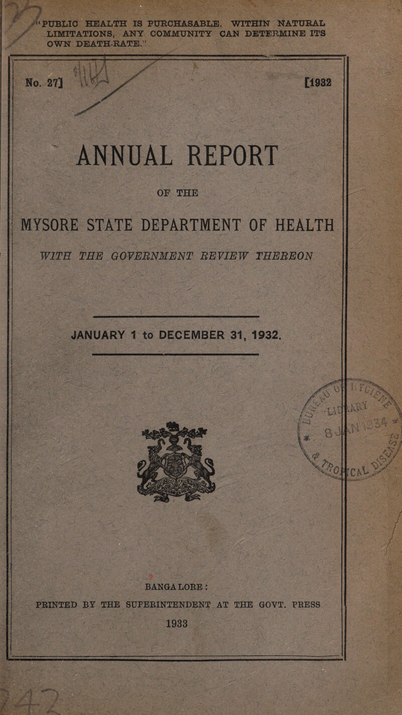 m ' :■ * JS— “PUBLIC HEALTH IS PURCHASABLE, WITHIN NATURAL LIMITATIONS, ANY COMMUNITY CAN DETERMINE ITS OWN DEATH-RATE,” No. 27] [1932 ANNUAL REPORT OF THE MYSORE STATE DEPARTMENT OF HEALTH WITH THE GOVERNMENT REVIEW THEREON JANUARY 1 to DECEMBER 31, 1932. . t Y ■ *. f Li' a o Vc®. $ BANGALORE: PRINTED BY THE SUPERINTENDENT AT THE GOVT. PRESS 1933