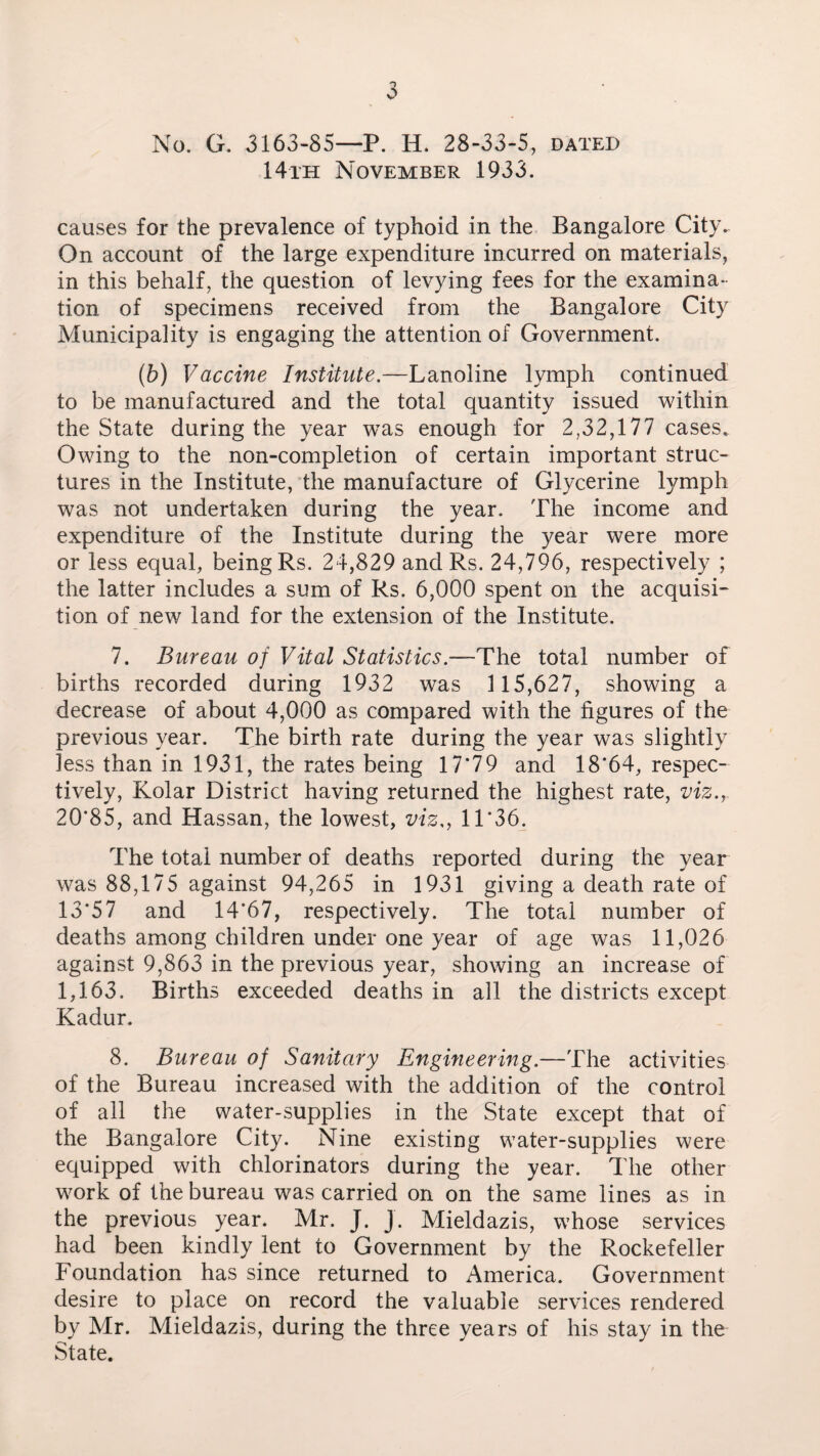 No. G. 3163-85—P. H. 28-33-5, dated 14th November 1933. causes for the prevalence of typhoid in the Bangalore City. On account of the large expenditure incurred on materials, in this behalf, the question of levying fees for the examina¬ tion of specimens received from the Bangalore City Municipality is engaging the attention of Government. (b) Vaccine Institute.—Lanoline lymph continued to be manufactured and the total quantity issued within the State during the year was enough for 2,32,177 cases. Owing to the non-completion of certain important struc¬ tures in the Institute, the manufacture of Glycerine lymph was not undertaken during the year. The income and expenditure of the Institute during the year were more or less equal, being Rs. 24,829 and Rs. 24,796, respectively ; the latter includes a sum of Rs. 6,000 spent on the acquisi¬ tion of new land for the extension of the Institute. 7. Bureau of Vital Statistics —-The total number of births recorded during 1932 was 1 15,627, showing a decrease of about 4,000 as compared with the figures of the previous year. The birth rate during the year was slightly less than in 1931, the rates being 17*79 and 18*64, respec¬ tively, Kolar District having returned the highest rate, viz., 20*85, and Hassan, the lowest, viz., 11*36. The total number of deaths reported during the year was 88,175 against 94,265 in 1931 giving a death rate of 13*57 and 14*67, respectively. The total number of deaths among children under one year of age was 11,026 against 9,863 in the previous year, showing an increase of 1,163. Births exceeded deaths in all the districts except Kadur. 8. Bureau of Sanitary Engineering.—The activities of the Bureau increased with the addition of the control of all the water-supplies in the State except that of the Bangalore City. Nine existing water-supplies were equipped with chlorinators during the year. The other work of the bureau was carried on on the same lines as in the previous year. Mr. J. J. Mieldazis, whose services had been kindly lent to Government by the Rockefeller Foundation has since returned to America. Government desire to place on record the valuable services rendered by Mr. Mieldazis, during the three years of his stay in the State.