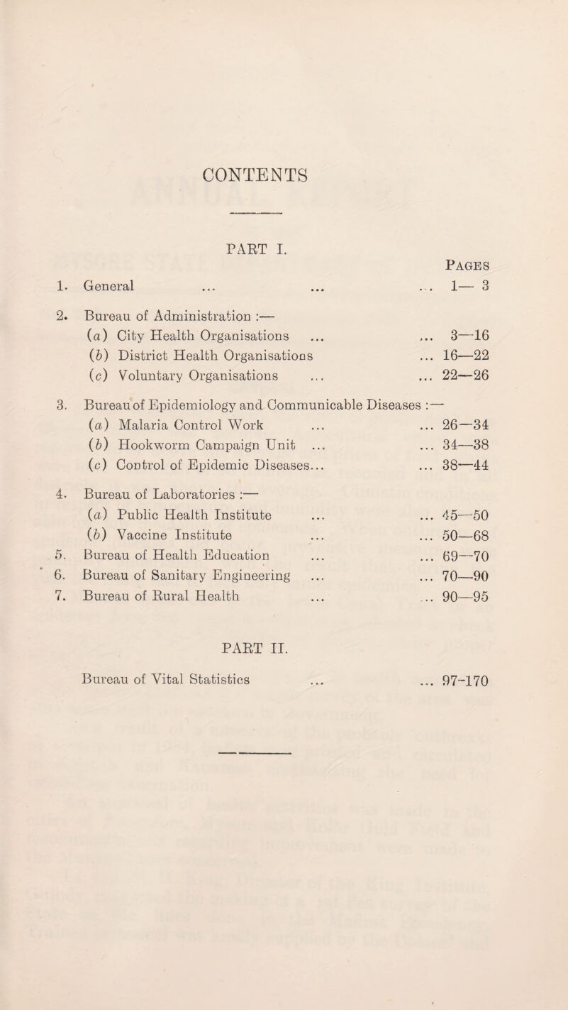 CONTENTS PAET I. 1. General 2. Bureau of Administration :— (a) City Health Organisations (b) District Health Organisations (c) Voluntary Organisations 3. Bureau of Epidemiology and Communicable Diseases : (a) Malaria Control Work (b) Hookworm Campaign Unit (c) Control of Epidemic Diseases... 4. Bureau of Laboratories :•— (a) Public Health Institute (b) Vaccine Institute 5. Bureau of Health Education 6. Bureau of Sanitary Engineering 7. Bureau of Rural Health PART II. Pages 1— 3 3—16 16—22 22—26 26—34 34—38 38—44 45—50 50—68 . 69—70 70—90 90—95 Bureau of Vital Statistics ... 97-170