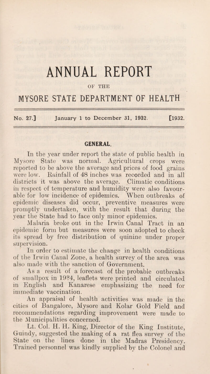 ANNUAL REPORT OF THE MYSORE STATE DEPARTMENT OF HEALTH No. 27.] January 1 to December 31, 1932. [1932. GENERAL. In the year under report the state of public health in Mysore State was normal. Agricultural crops were reported to be above the average and prices of food grains were low. Rainfall of 48 inches was recorded and in all districts it was above the average. Climatic conditions in respect of temperature and humidity were also favour¬ able for low incidence of epidemics. When outbreaks of epidemic diseases did occur, preventive measures were promptly undertaken, with the result that during the year the State had to face only minor epidemics. Malaria broke out in the Irwin Canal Tract in an epidemic form but measures were soon adopted to check its spread by free distribution of quinine under proper supervision. In order to estimate the change in health conditions of the Irwin Canal Zone, a health survey of the area was also made with the sanction of Government. i\s a result of a forecast of the probable outbreaks of smallpox in 1984, leaflets were printed and circulated in English and Kanarese emphasizing the need for immediate vaccination. An appraisal of health activities was made in the cities of Bangalore, Mysore and Kolar Gold Field and recommendations regarding improvement were made to the Municipalities concerned. Lt. Col. H. H. King, Director of the King Institute, Guindy, suggested the making of a rat flea survey of the State on the lines done in the Madras Presidency. Trained personnel was kindly supplied by the Colonel and