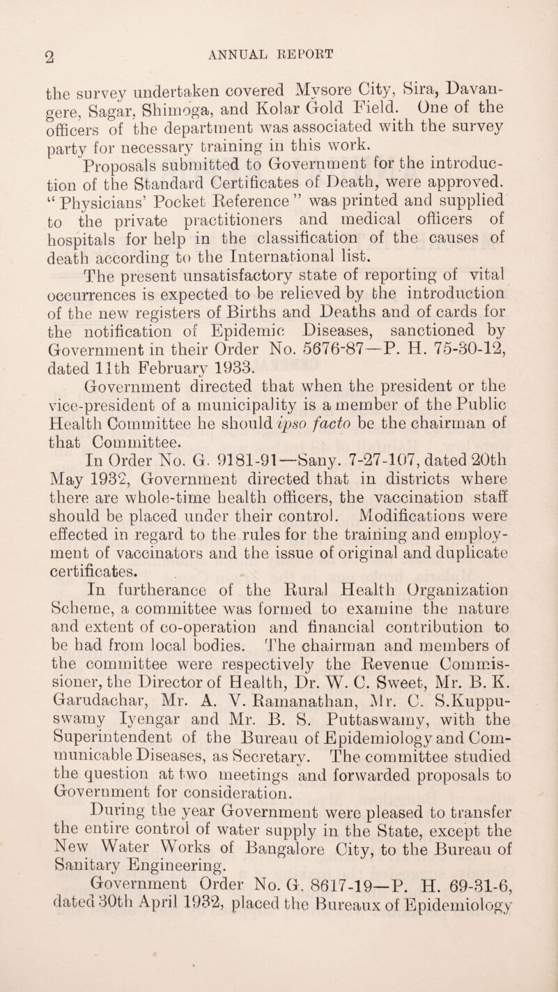 the survey undertaken covered Mysore City, Sira, Davan- gere, Sagar, Shimdga, and Kolar Gold Field. One of the officers of the department was associated with the survey party for necessary training in this work. Proposals submitted to Government for the introduc¬ tion of the Standard Certificates of Death, were approved. u Physicians’ Pocket Reference” was printed and supplied to the private practitioners and medical officers of hospitals for help in the classification of the causes of death according to the International list. The present unsatisfactory state of reporting of vital occurrences is expected to be relieved by the introduction of the new registers of Births and Deaths and of cards for the notification of Epidemic Diseases, sanctioned by Government in their Order No. 5676-87—P. H. 75-80-12, dated 11th February 1933. Government directed that when the president or the vice-president of a municipality is a member of the Public Health Committee he should ipso facto be the chairman of that Committee. In Order No. G. 9181-91—Sany. 7-27-107, dated 20th May 1932, Government directed that in districts where there are whole-time health officers, the vaccination staff should be placed under their control. Modifications were effected in regard to the rules for the training and employ¬ ment of vaccinators and the issue of original and duplicate certificates. In furtherance of the Rural Health Organization Scheme, a committee was formed to examine the nature and extent of co-operation and financial contribution to be had from local bodies. The chairman and members of the committee were respectively the Revenue Commis¬ sioner, the Director of Health, Dr. W. C. Sweet, Mr. B. K. Garudachar, Mr. A. Y. Ramanathan, Mr. C. S.Kuppu- swamy Iyengar and Mr. B. S. Puttaswamy, with the Superintendent of the Bureau of Epidemiology and Com¬ municable Diseases, as Secretary. The committee studied the question at two meetings and forwarded proposals to Government for consideration. During the year Government were pleased to transfer the entire control of water supply in the State, except the New Water Works of Bangalore City, to the Bureau of Sanitary Engineering. Government Order No. G. 8617-19—P. H. 69-31-6, dated 30th April 1932, placed the Bureaux of Epidemiology