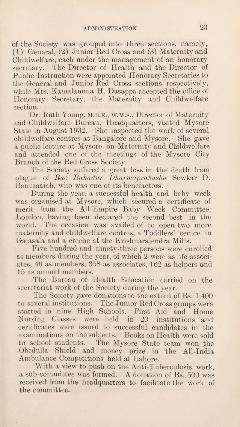 of the Society was grouped into three sections, namely, (1) General, (2) Junior Red Cross and (3) Maternity and Childwelfare, each under the management of an honorary secretary. The Director of Health and the Director of Public Instruction were appointed Honorary Secretaries to the General and Junior Red Cross sections respectively, while Mrs. Kamalamma H. Dasappa accepted the office of Honorary Secretary, the Maternity and Childwelfare section. Dr. Ruth Young, m.b.e., w.m.s., Director of Maternity and Childwelfare Bureau, Headquarters, visited Mysore State in August 1932. She inspected the work of several childwelfare centres at Bangalore and Mysore. She gave a public lecture at Mysore on Maternity and Childwelfare and attended one of the meetings of the Mysore City Branch of the Red Cross Society. The Society suffered a great loss in the death from plague of Bao Bahadur Dharmaprakasha Sowkar D. Banumaiah, who was one. of its benefactors. During the year, a successful health and baby week was organised at Mysore, which secured a certificate of merit from the All-Empire Baby Week Committee, London, having been declared the second best in the world. The occasion was availed of to open two more maternity and childwelfare centres, a Toddlers’ centre in Gajasala and a creche at the Krishnarajendra Mills. Five hundred and ninety-three persons were enrolled as members during the year, of which 2 were as life-associ¬ ates, 46 as members, 358 as associates, 162 as helpers and 15 as annual members. The Bureau of Health Education carried on the secretariat work of the Society during the year. The Society gave donations to the extent of Rs. 1,400 to several institutions. The Junior Red Cross groups were started in nine High Schools. First Aid and Home Nursing Classes were held in 20 institutions and certificates were issued to successful candidates in the examinations on the subjects. Books on Health were sold to school students. The Mysore State team won the Obedulla Shield and money prize in the All-India Ambulance Competitions held at Lahore. With a view to push on the Anti-Tuberculosis work, a sub-committee was formed. A donation of Rs., 500 was received from the headquarters to facilitate the work of the committee.