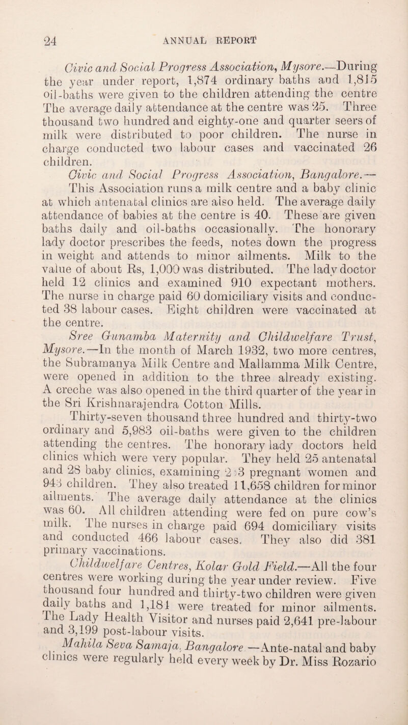 Civic and Social Progress Association, Mysore.—During the year under report, 1,874 ordinary baths and 1,8J 5 oil-baths were given to the children attending the centre The average daily attendance at the centre was 25. Three thousand two hundred and eighty-one and quarter seers of milk were distributed to poor children. The nurse in charge conducted two labour cases and vaccinated 26 children. Civic and Social Progress Association, Bangalore.— This Association runs a milk centre and a baby clinic at which antenatal clinics are also held. The average daily attendance of babies at the centre is 40. These are given baths daily and oil-baths occasionally. The honorary lady doctor prescribes the feeds, notes down the progress in weight and attends to minor ailments. Milk to the value of about Rs, 1,000 was distributed. The lady doctor held 12 clinics and examined 910 expectant mothers. The nurse in charge paid 60 domiciliary visits and conduc¬ ted 38 labour cases. Eight children were vaccinated at the centre. Sree Cunamba Maternity and Childwelfare Trust, Mysore.-— In the month of March 1932, two more centres, the Subrarnanya Milk Centre and Mailamma Milk Centre, were opened in addition to the three already existing. A creche was also opened in the third quarter of the year in the Sri Krishnarajendra Cotton Mills. Thirty-seven thousand three hundred and thirty-two ordinary and 5,983 oil-baths were given to the children attending the centres. The honorary lady doctors held clinics which were very popular. They held 25 antenatal and 28 baby clinics, examining 2u3 pregnant women and 943 children. They also treated 11,658 children for minor ailments. The average daily attendance at the clinics was 60.^ All children attending were fed on pure cow’s milk. The nurses in charge paid 694 domiciliary visits and conducted 466 labour cases. They also did 381 primary vaccinations. Childwelfare Centres, Kolar Gold Field.—All the four centres were working during the year under review. Five thousand four hundred and thirty-two children were given daily baths and 1,181 were treated for minor ailments. 1 he Lady Health. Visitor and nurses paid 2,641 pre-labour and 3,199 post-labour visits. Mahila Seva Sama]a. Bangalore —Ante-natal and baby c mics were regularly held every week by Dr. Miss Rozario