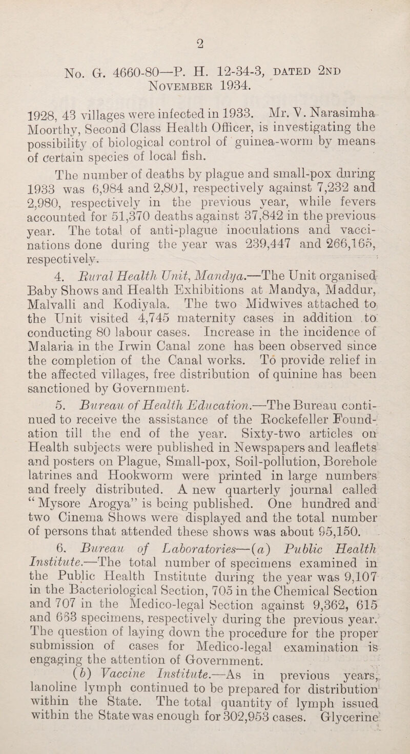 2 No. G. 4660-80—P. H. 12-34-3, dated 2nd November 1934. 1928, 43 villages were infected in 1933. Mr. V. Narasimha Moorthy, Second Class Health Officer, is investigating the possibility of biological control of guinea-worm by means of certain species of local fish. The number of deaths by plague and small-pox during 1933 was 6,984 and 2,801, respectively against 7,232 and 2,980, respectively in the previous year, while fevers accounted for 51,370 deaths against 37,842 in the previous year. The total of anti-plague inoculations and vacci¬ nations done during the year w7as 239,447 and 266,165, respectively. 4. Bur at Health Unit, Mandya.—The Unit organised Baby Shows and Health Exhibitions at Mandya, Maddur, Malvalli and Kodiyala. The two Midwives attached to the Unit visited 4,745 maternity cases in addition to: conducting 80 labour cases. Increase in the incidence of Malaria in the Irwin Canal zone has been observed since the completion of the Canal works. To provide relief in the affected villages, free distribution of quinine has been sanctioned by Government. 5. Bureau of Health Education.—The Bureau conti¬ nued to receive the assistance of the Rockefeller Found¬ ation till the end of the year. Sixty-two articles on Health subjects were published in Newspapers and leaflets and posters on Plague, Small-pox, Soil-pollution, Borehole latrines and Hookworm were printed in large numbers and freely distributed. A new quarterly journal called “ Mysore Arogya” is being published. One hundred and two Cinema Shows were displayed and the total number of persons that attended these shows was about 95,150. 6. Bureau of Laboratories—(u) Public Health Institute.—The total number of specimens examined in the Public Health Institute during the year was 9,107 in the Bacteriological Section, 705 in the Chemical Section and 707 in the Medico-legal Section against 9,362, 615 and 653 specimens, respectively during the previous year. The question of laying down the procedure for the proper submission of cases for Medico-legal examination is engaging the attention of Government. (5) Vaccine Institute.—As in previous years, lanoline lymph continued to be prepared for distribution within the State. The total quantity of lymph issued within the State wras enough for 302,953 cases. Glycerine