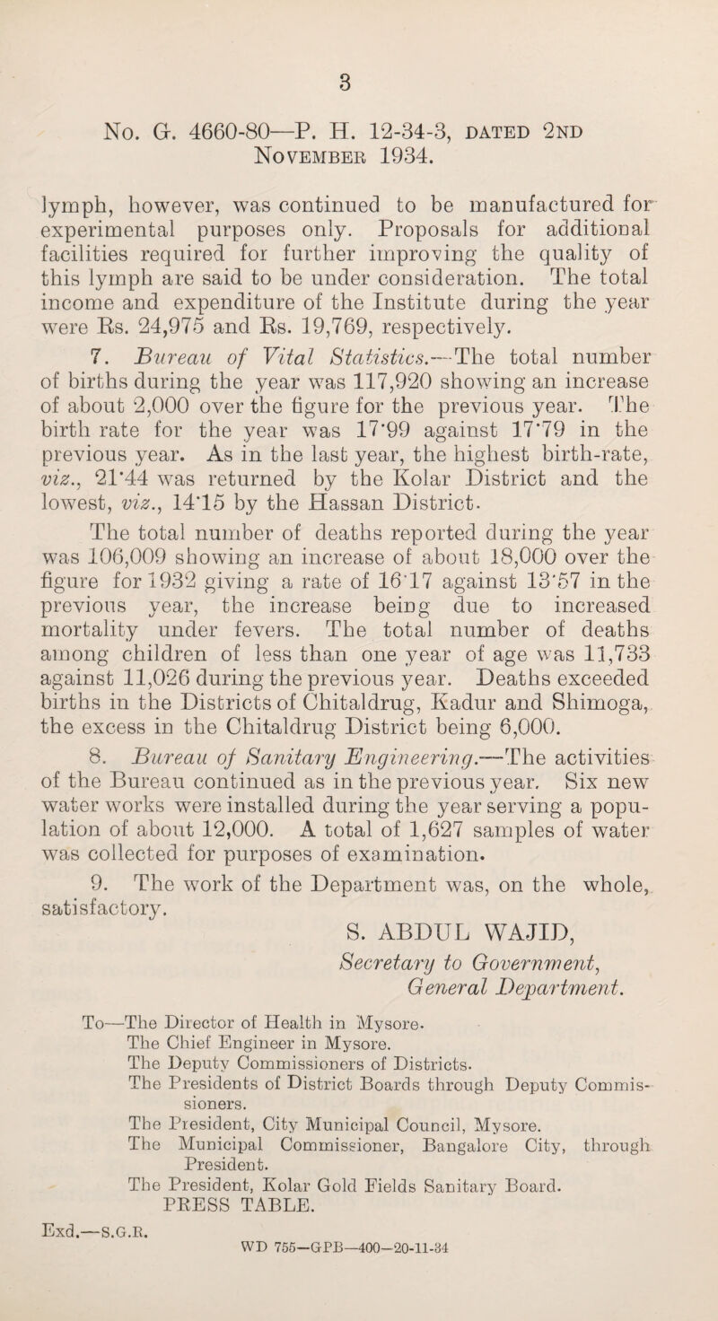 8 No. Gr. 4660-80—P. H. 12-34-3, dated 2nd November 1934. lymph, however, was continued to be manufactured for experimental purposes only. Proposals for additional facilities required for further improving the quality of this lymph are said to be under consideration. The total income and expenditure of the Institute during the year were Rs. 24,975 and Rs. 19,769, respectively. 7. Bureau of Vital Statistics.—'Uhls total number of births during the year was 117,920 showing an increase of about 2,000 over the figure for the previous year. The birth rate for the year was 17*99 against 17*79 in the previous year. As in the last year, the highest birth-rate, viz., 21*44 was returned by the Kolar District and the lowest, viz., 14*15 by the Hassan District. The total number of deaths reported during the year was 106,009 showing an increase of about 18,000 over the figure for 1932 giving a rate of 16*17 against 13*57 in the previous year, the increase being due to increased mortality under fevers. The total number of deaths among children of less than one year of age was 11,733 against 11,026 during the previous year. Deaths exceeded births in the Districts of Chitaldrug, Kadur and Shimoga, the excess in the Chitaldrug District being 6,000. 8. Bureau of Sanitary Engineering.—The activities of the Bureau continued as in the previous year. Six new wrater works were installed during the year serving a popu¬ lation of about 12,000. A total of 1,627 samples of water was collected for purposes of examination. 9. The work of the Department was, on the whole, satisfactory. S. ABDUL WAJID, Secretary to Government, General Department. To—The Director of Health in Mysore- The Chief Engineer in Mysore. The Deputy Commissioners of Districts. The Presidents of District Boards through Deputy Commis¬ sioners. The President, City Municipal Council, Mysore. The Municipal Commissioner, Bangalore City, through President. The President, Kolar Gold Fields Sanitary Board. PRESS TABLE. Exd.—s.G.R. WD 755—GPB—400-20-11-84