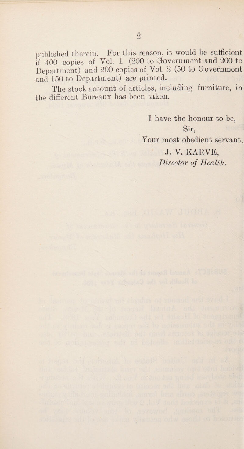 2 published therein. For this reason, it would be sufficient if 400 copies of Vol. 1 (200 to Government and 200 to Department) and 200 copies of Yol. 2 (50 to Government and 150 to Department) are printed. The stock account of articles, including furniture, in the different Bureaux has been taken. I have the honour to be, Sir, Your most obedient servant, J. V. KARVE, Director of Health.