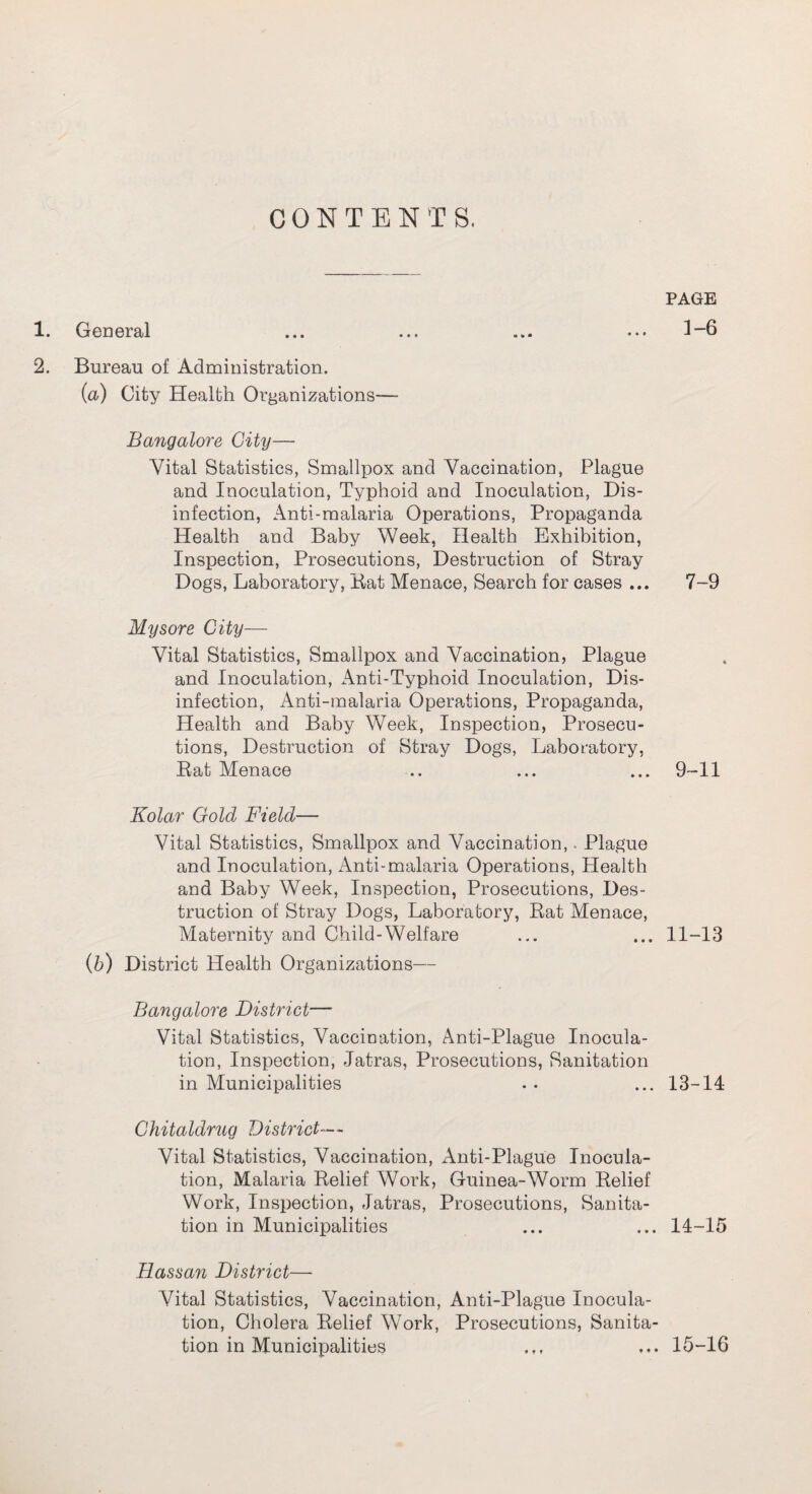 CONTENTS. 1. General 2. Bureau of Administration. (a) City Health Organizations— Bangalore City— Vital Statistics, Smallpox and Vaccination, Plague and Inoculation, Typhoid and Inoculation, Dis¬ infection, Anti-malaria Operations, Propaganda Health and Baby Week, Health Exhibition, Inspection, Prosecutions, Destruction of Stray Dogs, Laboratory, Bat Menace, Search for cases ... Mysore City— Vital Statistics, Smallpox and Vaccination, Plague and Inoculation, Anti-Typhoid Inoculation, Dis¬ infection, Anti-malaria Operations, Propaganda, Health and Baby Week, Inspection, Prosecu¬ tions, Destruction of Stray Dogs, Laboratory, Rat Menace Kolar Gold Field— Vital Statistics, Smallpox and Vaccination, Plague and Inoculation, Anti-malaria Operations, Plealth and Baby Week, Inspection, Prosecutions, Des¬ truction of Stray Dogs, Laboratory, Rat Menace, Maternity and Child-Welfare (b) District Health Organizations— Bangalore District— Vital Statistics, Vaccination, Anti-Plague Inocula¬ tion, Inspection, Jatras, Prosecutions, Sanitation in Municipalities Chitaldrug District— Vital Statistics, Vaccination, Anti-Plague Inocula¬ tion, Malaria Relief Work, Guinea-Worm Relief Work, Inspection, Jatras, Prosecutions, Sanita¬ tion in Municipalities Hassan District— Vital Statistics, Vaccination, Anti-Plague Inocula¬ tion, Cholera Relief Work, Prosecutions, Sanita¬ tion in Municipalities PAGE 1-6 7-9 9-11 11-13 13-14 14-15 15-16