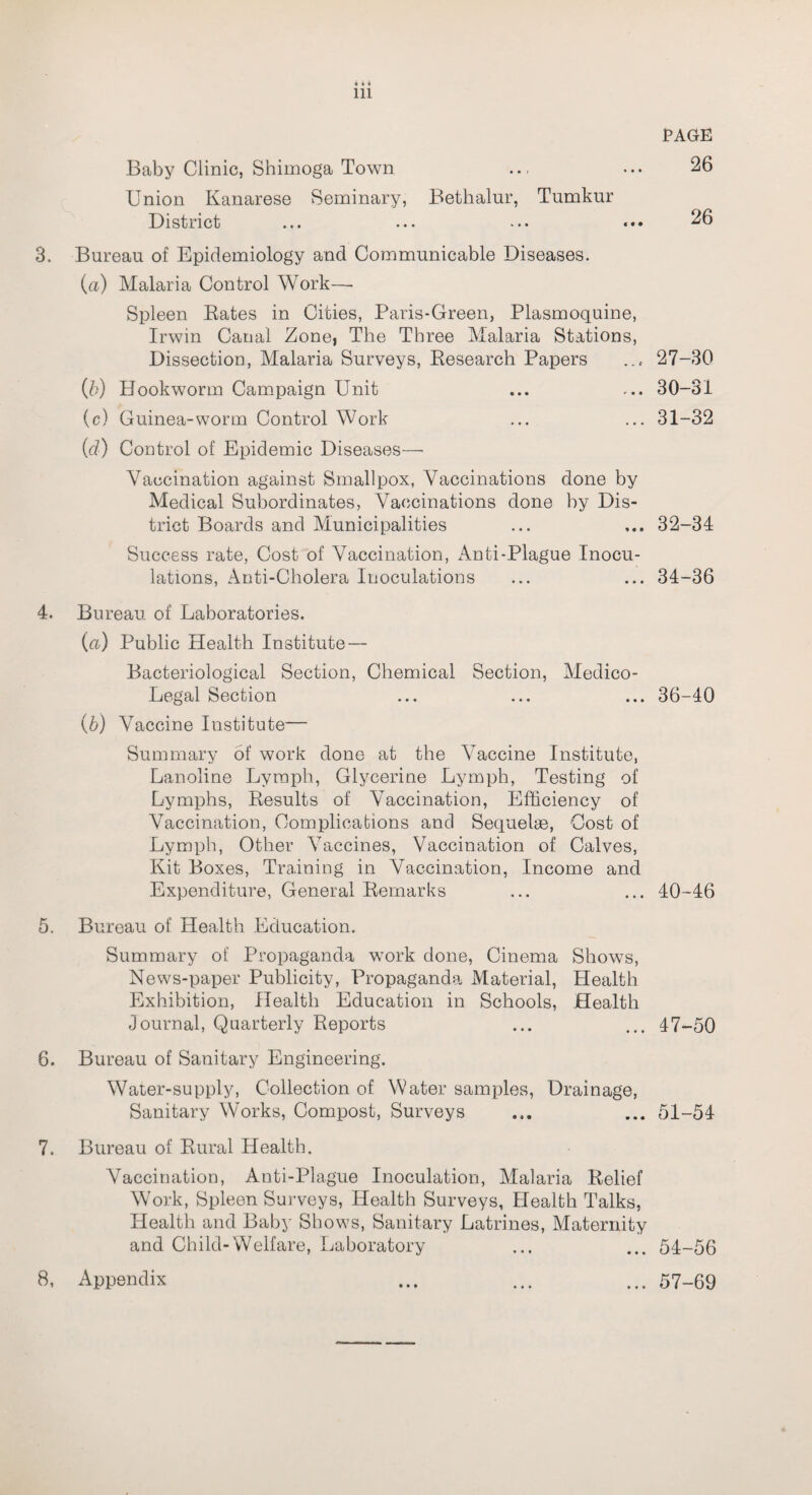 26 in Baby Clinic, Shimoga Town Union Kanarese Seminary, Bethalur, Tumkur District ... ... ... 26 3. Bureau of Epidemiology and Communicable Diseases. (a) Malaria Control Work—- Spleen Bates in Cities, Paris-Green, Plasmoquine, Irwin Canal Zone, The Three Malaria Stations, Dissection, Malaria Surveys, Besearch Papers ... 27-30 (b) Hookworm Campaign Unit ... ... 30-31 (c) Guinea-worm Control Work ... ... 31-32 (d) Control of Epidemic Diseases—• Vaccination against Smallpox, Vaccinations done by Medical Subordinates, Vaccinations done by Dis¬ trict Boards and Municipalities ... ... 32-34 Success rate, Cost of Vaccination, Anti-Plague Inocu¬ lations, Anti-Cholera Inoculations ... ... 34-36 4. Bureau of Laboratories. (a) Public Health Institute — Bacteriological Section, Chemical Section, Medico- Legal Section ... ... ... 36-40 (b) Vaccine Institute— Summary of work done at the Vaccine Institute, Lanoline Lymph, Glycerine Lymph, Testing of Lymphs, Besults of Vaccination, Efficiency of Vaccination, Complications and Sequelae, Cost of Lymph, Other Vaccines, Vaccination of Calves, Kit Boxes, Training in Vaccination, Income and Expenditure, General Bemarks ... ... 40-46 5. Bureau of Health Education. Summary of Propaganda work done, Cinema Shows, News-paper Publicity, Propaganda Material, Health Exhibition, Health Education in Schools, Health Journal, Quarterly Reports ... ... 47-50 6. Bureau of Sanitary Engineering. Water-supply, Collection of Water samples, Drainage, Sanitary Works, Compost, Surveys ... 51-54 7. Bureau of Bural Health. Vaccination, Anti-Plague Inoculation, Malaria Belief Work, Spleen Surveys, Health Surveys, Health Talks, Health and Baby Shows, Sanitary Latrines, Maternity and Child-Welfare, Laboratory ... ... 54-56 8. Appendix • • • ... 57-69