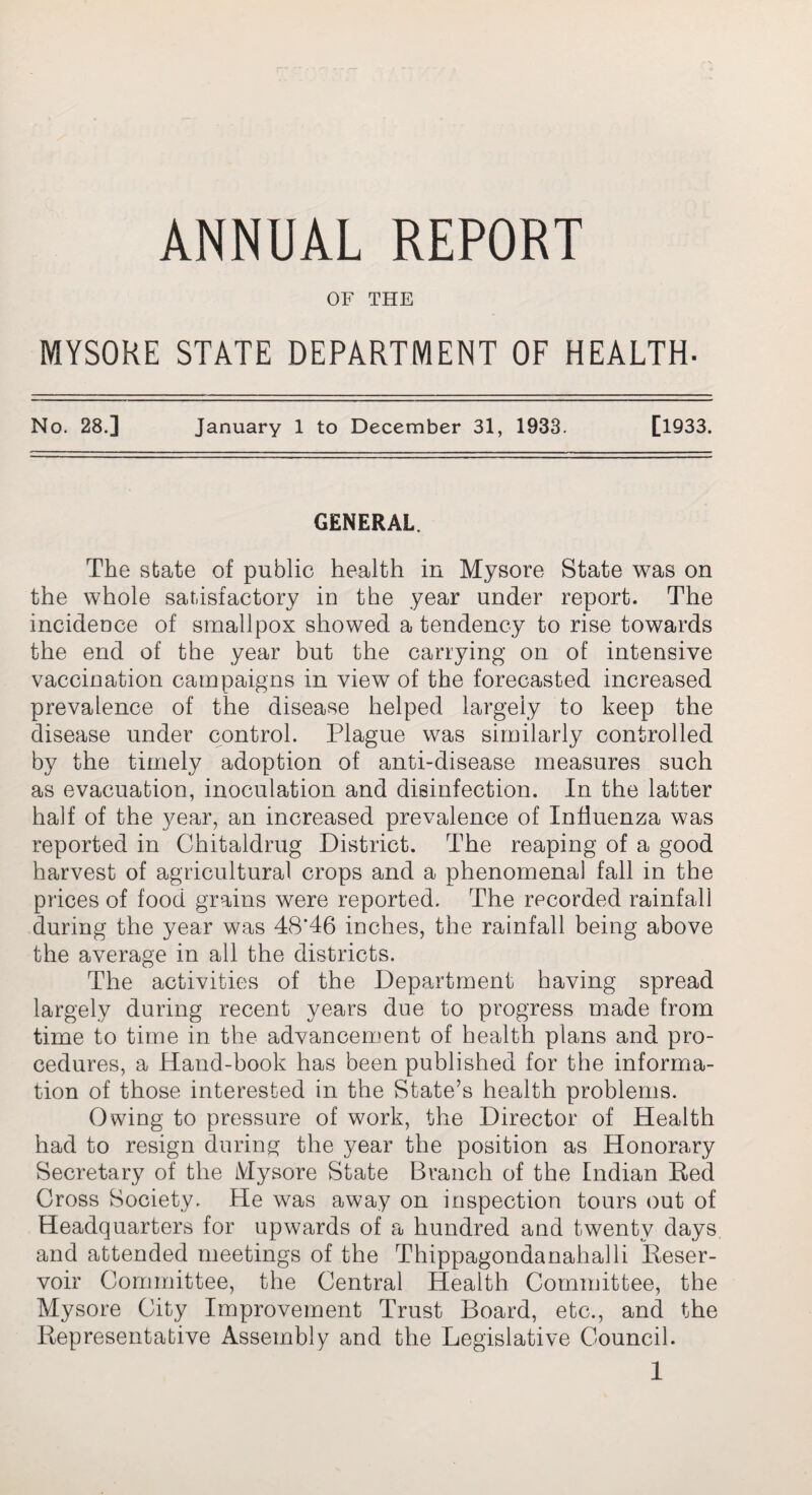 ANNUAL REPORT OF THE MYSORE STATE DEPARTMENT OF HEALTH- No. 28.] January 1 to December 31, 1933. [1933. GENERAL The state of public health in Mysore State was on the whole satisfactory in the year under report. The incidence of smallpox showed a tendency to rise towards the end of the year but the carrying on of intensive vaccination campaigns in view of the forecasted increased prevalence of the disease helped largely to keep the disease under control. Plague was similarly controlled by the timely adoption of anti-disease measures such as evacuation, inoculation and disinfection. In the latter half of the year, an increased prevalence of Influenza was reported in Chitaldrug District. The reaping of a good harvest of agricultural crops and a phenomenal fall in the prices of food grains were reported. The recorded rainfall during the year was 48*46 inches, the rainfall being above the average in all the districts. The activities of the Department having spread largely during recent years due to progress made from time to time in the advancement of health plans and pro¬ cedures, a Hand-book has been published for the informa¬ tion of those interested in the State’s health problems. Owing to pressure of work, the Director of Health had to resign during the year the position as Honorary Secretary of the Mysore State Branch of the Indian Red Cross Society. He was away on inspection tours out of Headquarters for upwards of a hundred and twenty days, and attended meetings of the Thippagondanahalli Reser¬ voir Committee, the Central Health Committee, the Mysore City Improvement Trust Board, etc., and the Representative Assembly and the Legislative Council.