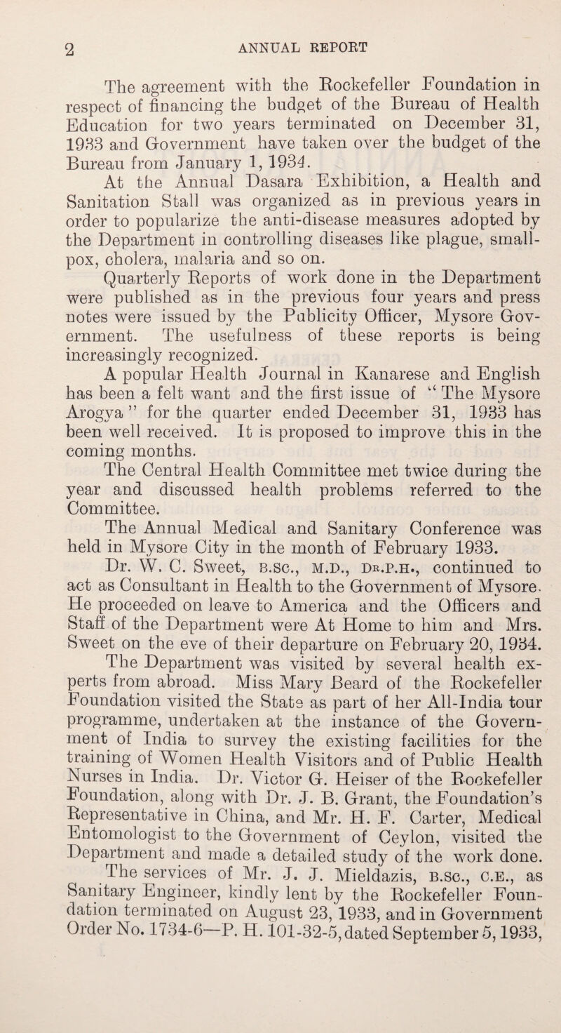 The agreement with the Rockefeller Foundation in respect of financing the budget of the Bureau of Health Education for two years terminated on December 31, 1933 and Government have taken over the budget of the Bureau from January 1, 1931. At the Annual Dasara Exhibition, a Health and Sanitation Stall was organized as in previous years in order to popularize the anti-disease measures adopted by the Department in controlling diseases like plague, small¬ pox, cholera, malaria and so on. Quarterly Reports of work done in the Department were published as in the previous four years and press notes were issued by the Pablicity Officer, Mysore Gov¬ ernment. The usefulness of these reports is being increasingly recognized. A popular Health Journal in Kanarese and English has been a felt want and the first issue of u The Mysore Arogya ” for the quarter ended December 31, 1933 has been well received. It is proposed to improve this in the coming months. The Central Health Committee met twice during the year and discussed health problems referred to the Committee. The Annual Medical and Sanitary Conference was held in Mysore City in the month of February 1933. Dr. W. C. Sweet, b.sc., m.i>., dr.p.e., continued to act as Consultant in Health to the Government of Mvsore. He proceeded on leave to America and the Officers and Staff of the Department were At Home to him and Mrs. Sweet on the eve of their departure on February 20, 1934. The Department was visited by several health ex¬ perts from abroad. Miss Mary Beard of the Rockefeller Foundation visited the State as part of her All-India tour programme, undertaken at the instance of the Govern¬ ment of India to survey the existing facilities for the training of Women Health Visitors and of Public Health Nurses in India. Dr. Victor G. Heiser of the Rockefeller Foundation, along with Dr. J. B. Grant, the Foundation’s Representative in China, and Mr. H. F. Carter, Medical Entomologist to the Government of Ceylon, visited the Department and made a detailed study of the work done. The services of Mr. J. J. Mieldazis, b.sc., c.e., as Sanitary Engineer, kindly lent by the Rockefeller Foun¬ dation terminated on August 23, 1933, and in Government Order No. 1734-6 P. H. 101-32-5, dated September 5,1933,