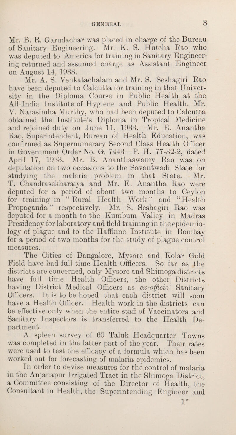 Mr. B. R. Garudachar was placed in charge of the Bureau of Sanitary Engineering. Mr. K. S. Hutcha Rao who was deputed to America for training in Sanitary Engineer¬ ing returned and assumed charge as Assistant Engineer on August 14, 1933. Mr. A. S. Yenkatachalam and Mr. S. Seshagiri Rao have been deputed to Calcutta for training in that Univer¬ sity in the Diploma Course in Public Health at the All-India Institute of Hygiene and Public Health. Mr. V. Narasimha Murthy, who had been deputed to Calcutta obtained the Institute’s Diploma in Tropical Medicine and rejoined duty on June 11, 1933. Mr. E. Anantha Rao, Superintendent, Bureau of Health Education, was confirmed as Supernumerary Second Class Health Officer in Government Order No. G. 7443—P. H. 77-32-2, dated April 17, 1933. Mr. B. Ananthaswamy Rao was on deputation on two occasions to the Savantwadi State for studying the malaria problem in that State. Mr. T. Chandrasekharaiya and Mr. E. Anantha Rao were deputed for a period of about two months to Ceylon for training in “ Rural Health Work” and “Health Propaganda” respectively. Mr. S. Seshagiri Rao was deputed for a month to the Kumbum Valley in Madras Presidency for laboratory and field training in the epidemio¬ logy of plague and to the Haffkine Institute in Bombay for a period of two months for the study of plague control measures. The Cities of Bangalore, Mysore and Kolar Gold Field have had full time Health Officers. So far as the districts are concerned, only Mysore and Shimoga districts have full time Health Officers, the other Districts having District Medical Officers as ex-officio Sanitary Officers. It is to be hoped that each district will soon have a Health Officer. Health work in the districts can be effective only when the entire staff of Vaccinators and Sanitary Inspectors is transferred to the Health De¬ partment. A spleen survey of 60 Taluk Headquarter Towns was completed in the latter part of the year. Their rates were used to test the efficacy of a formula which has been worked out for forecasting of malaria epidemics. In order to devise measures for the control of malaria in the Anjanapur Irrigated Tract in the Shimoga District, a Committee consisting of the Director of Health, the Consultant in Health, the Superintending Engineer and