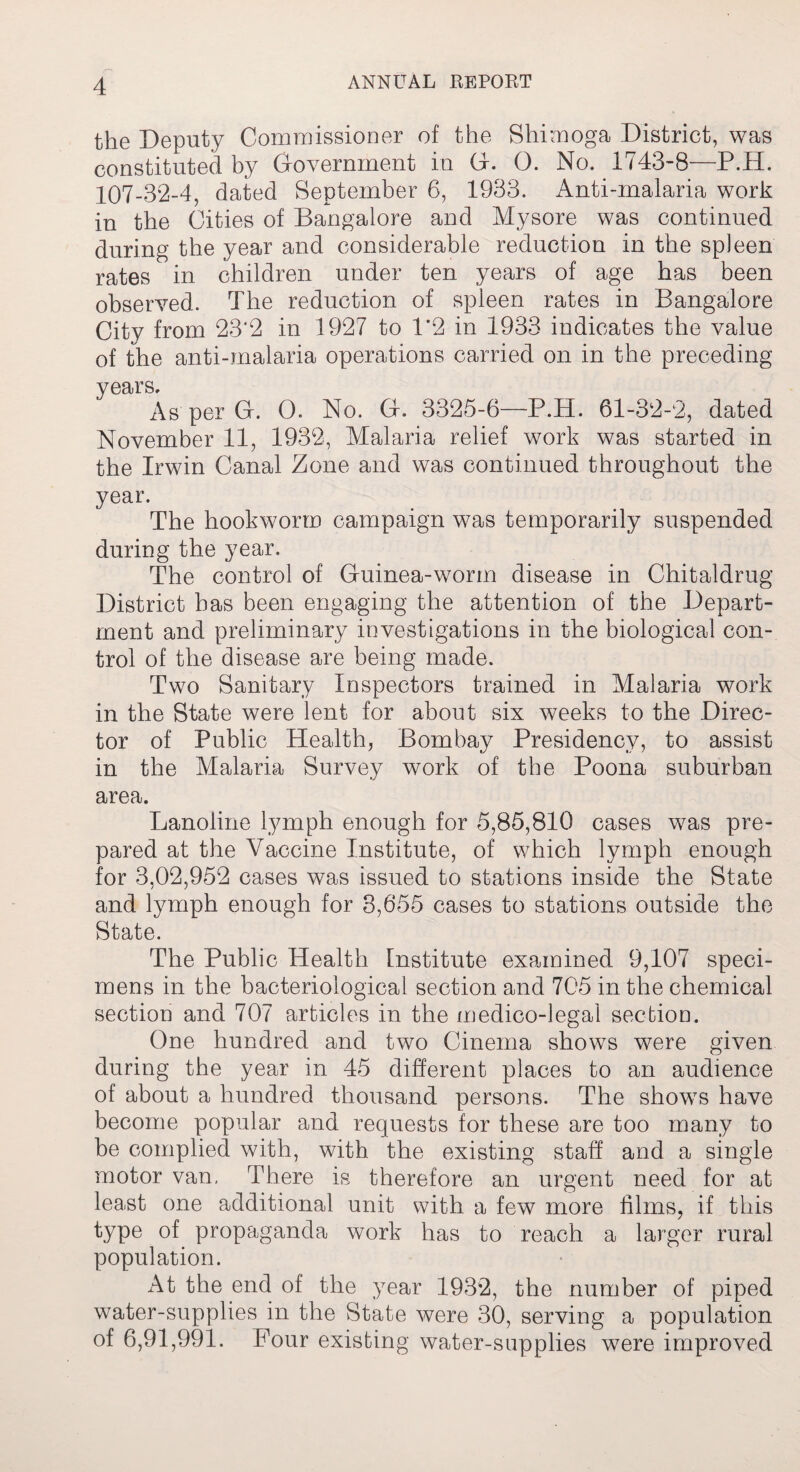 the Deputy Commissioner of the Shimoga District, was constituted by Government in (4. G>. No. 1743-8—P.H. 107-32-4, dated September 6, 1933. Anti-malaria work in the Cities of Bangalore and Mysore was continued during the year and considerable reduction in the spleen rates in children under ten years of age has been observed. The reduction of spleen rates in Bangalore City from 23‘2 in 1927 to 1*2 in 1933 indicates the value of the anti-malaria operations carried on in the preceding years. As per G. 0. No. Gf. 3325-6—P.H. 61-32-2, dated November 11, 1932, Mahiria relief work was started in the Irwin Canal Zone and was continued throughout the year. The hookworm campaign was temporarily suspended during the year. The control of Guinea-worm disease in Chitaldrug District has been engaging the attention of the Depart¬ ment and preliminary investigations in the biological con¬ trol of the disease are being made. Two Sanitary Inspectors trained in Malaria work in the State were lent for about six weeks to the Direc¬ tor of Public Health, Bombay Presidency, to assist in the Malaria Survey work of the Poona suburban area. Lanoline lymph enough for 5,85,810 cases was pre¬ pared at the Vaccine Institute, of which lymph enough for 3,02,952 cases was issued to stations inside the State and lymph enough for 3,655 cases to stations outside the State. The Public Health Institute examined 9,107 speci¬ mens in the bacteriological section and 705 in the chemical section and 707 articles in the medico-legal section. One hundred and two Cinema shows were given during the year in 45 different places to an audience of about a hundred thousand persons. The shows have become popular and requests for these are too many to be complied with, with the existing staff and a single motor van. There is therefore an urgent need for at least one additional unit with a few more films, if this type of propaganda work has to reach a larger rural population. At the end of the year 1932, the number of piped water-supplies in the State were 30, serving a population of 6,91,991. Pour existing water-supplies were improved