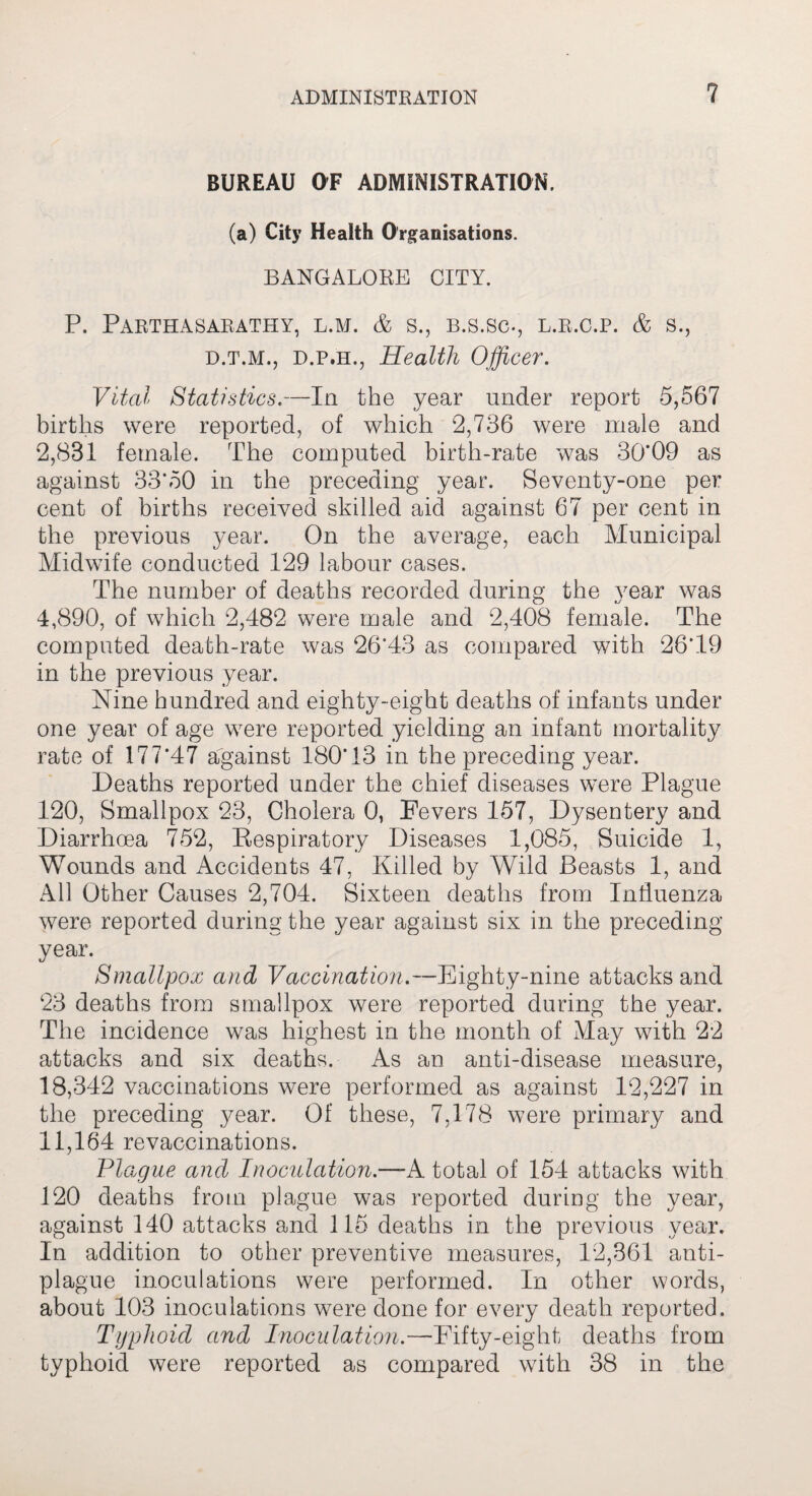 BUREAU OF ADMINISTRATION, (a) City Health Organisations. BANGALORE CITY. P. PaRTHASARATHY, L.M. & S., B.S.SC-, L.R.C.P. & S., d.t.m., d.p.h,, Health Officer. Vital Statistics.—In the year under report 5,567 births were reported, of which 2,786 were male and 2,831 female. The computed birth-rate was 30*09 as against 33*50 in the preceding year. Seventy-one per cent of births received skilled aid against 67 per cent in the previous year. On the average, each Municipal Midwife conducted 129 labour cases. The number of deaths recorded during the year was 4,890, of which 2,482 were male and 2,408 female. The computed death-rate was 26*43 as compared with 26*19 in the previous year. Nine hundred and eighty-eight deaths of infants under one year of age were reported yielding an infant mortality rate of 177*47 against 180*13 in the preceding year. Deaths reported under the chief diseases were Plague 120, Smallpox 23, Cholera 0, Fevers 157, Dysentery and Diarrhoea 752, Respiratory Diseases 1,085, Suicide 1, Wounds and Accidents 47, Killed by Wild Beasts 1, and All Other Causes 2,704. Sixteen deaths from Influenza were reported during the year against six in the preceding year. Smallpox and Vaccination.—Eighty-nine attacks and 23 deaths from smallpox were reported during the year. The incidence was highest in the month of May with 22 attacks and six deaths. As an anti-disease measure, 18,342 vaccinations were performed as against 12,227 in the preceding year. Of these, 7,178 were primary and 11,164 revaccinations. Plague and Inoculation.—-A total of 1.54 attacks with 120 deaths from plague was reported during the year, against 140 attacks and 115 deaths in the previous year. In addition to other preventive measures, 12,361 anti¬ plague inoculations were performed. In other words, about 103 inoculations were done for every death reported. Typhoid and Inoculation.—Fifty-eight deaths from typhoid were reported as compared with 38 in the