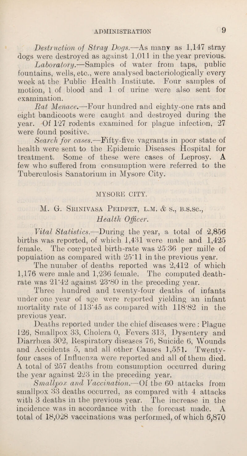 Destruction of Stray Dogs.—As many as 1,147 stray dogs were destroyed as against 1,011 in the year previous. Laboratory.—Samples of water from taps, public fountains, wells, etc., were analysed bacteriologically every week at the Public Health Institute. Four samples of motion, 1 of blood and 1 of urine were also sent for examination. Bat Menace.—-Four hundred and eighty-one rats and eight bandicoots were caught and destroyed during the year. Of P27 rodents examined for plague infection, 27 were found positive. Search for cases.—Fifty-five vagrants in poor state of health were sent to the Epidemic Diseases Hospital for treatment. Some of these were cases of Leprosy. A few who suffered from consumption were referred to the Tuberculosis Sanatorium in Mysore City. MYSORE CITY. M. Gr. Srinivasa Peidpet, l.m. & s., b.s.sc., Health Officer. Vital Statistics.—During the year, a total of 2,856 births was reported, of which 1,431 were male and 1,425 female. The computed birth-rate was 25'36 per mille of population as compared with 25T1 in the previous year. The number of deaths reported was 2,412 of which 1,176 were male and 1,236 female. The computed death- rate was 21*42 against 23*80 in the preceding year. Three hundred and twenty-four deaths of infants under one year of age were reported yielding an infant mortality rate of 113*45 as compared with 118*82 in the previous year. Deaths reported under the chief diseases were : Plague 126, Smallpox 33, Cholera 0, Fevers 313, Dysentery and Diarrhoea 302, Pespiratory diseases 76, Suicide 6, Wounds and Accidents 5, and all other Causes 1,551. Twentv- four cases of Influenza were reported and all of them died. A total of 257 deaths from consumption occurred during the year against 223 in the preceding year. Smallpox and Vaccination.—Of the 60 attacks from smallpox 33 deaths occurred, as compared with 4 attacks with 3 deaths in the previous year. The increase in the incidence was in accordance with the forecast made. A total of 18,028 vaccinations was performed, of which 6,870