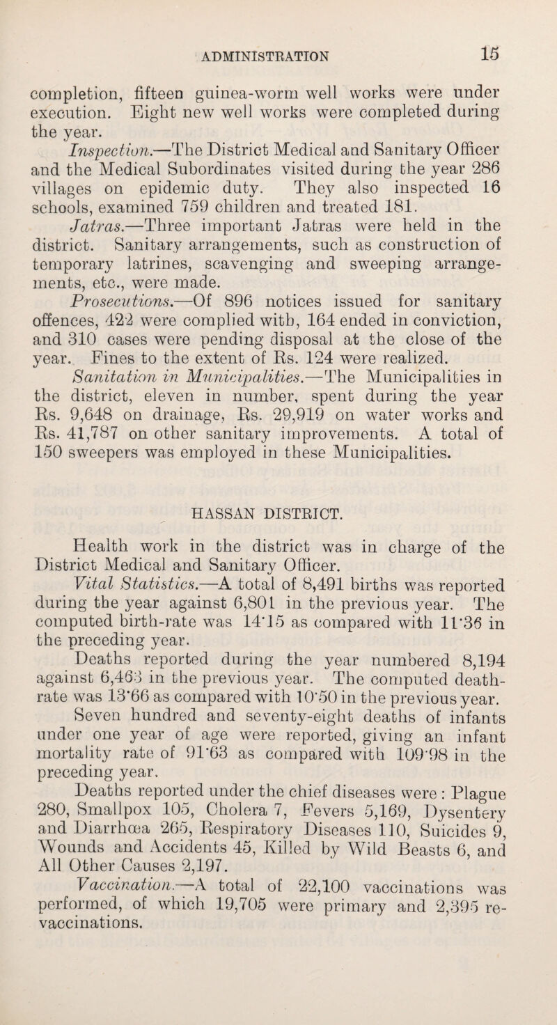 completion, fifteen guinea-worm well works were under execution. Eight new well works were completed during the year. Inspection.—The District Medical and Sanitary Officer and the Medical Subordinates visited during the year 286 villages on epidemic duty. They also inspected 16 schools, examined 759 children and treated 181. Jatras.—Three important Jatras were held in the district. Sanitary arrangements, such as construction of temporary latrines, scavenging and sweeping arrange¬ ments, etc., were made. Prosecutions.—Of 896 notices issued for sanitary offences, 422 were complied with, 164 ended in conviction, and 310 cases were pending disposal at the close of the year. Fines to the extent of Rs. 124 were realized. Sanitation in Municipalities.—The Municipalities in the district, eleven in number, spent during the year Rs. 9,648 on drainage, Rs. 29,919 on water works and Rs. 41,787 on other sanitary improvements. A total of 150 sweepers was employed in these Municipalities. HASSAN DISTRICT. Health work in the district was in charge of the District Medical and Sanitary Officer. Vital Statistics.—A total of 8,491 births was reported during the year against 6,801 in the previous year. The computed birth-rate was 14*15 as compared with 11*36 in the preceding year. Deaths reported during the year numbered 8,194 against 6,463 in the previous year. The computed death- rate was 13*66 as compared with 10*50 in the previous year. Seven hundred and seventy-eight deaths of infants under one year of age were reported, giving an infant mortality rate of 91*63 as compared with 109*98 in the preceding year. Deaths reported under the chief diseases were : Plague 280, Smallpox 105, Cholera 7, Fevers 5,169, Dysentery and Diarrhoea 265, Respiratory Diseases 110, Suicides 9, Wounds and Accidents 45, Killed by Wild Beasts 6, and All Other Causes 2,197. Vaccination. A total of 22,100 vaccinations was performed, of which 19,705 were primary and 2,395 re- vaccinations.