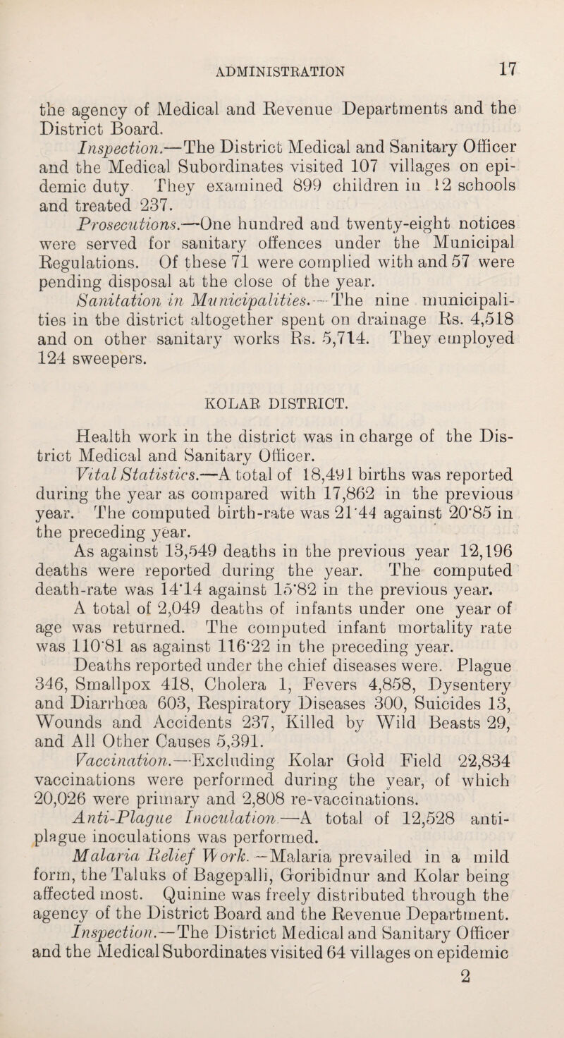 the agency of Medical and Revenue Departments and the District Board. Inspection,—The District Medical and Sanitary Officer and the Medical Subordinates visited 107 villages on epi¬ demic duty. They examined 899 children in 12 schools and treated 237. Prosecutions.-— One hundred and twenty-eight notices were served for sanitary offences under the Municipal Regulations. Of these 71 were complied with and 57 were pending disposal at the close of the year. Sanitation in Municipalities.--The nine municipali¬ ties in the district altogether spent on drainage Rs. 4,518 and on other sanitary works Rs. 5,714. They employed 124 sweepers. KOLAE DISTRICT. Health work in the district was in charge of the Dis¬ trict Medical and Sanitary Officer. Vital Statistics.—A total of 18,491 births was reported during the year as compared with 17,862 in the previous year. The computed birth-rate was 2T44 against 20*85 in the preceding year. As against 13,549 deaths in the previous year 12,196 deaths were reported during the year. The computed death-rate was 14*14 against 15*82 in the previous year. A total of 2,049 deaths of infants under one year of age was returned. The computed infant mortality rate was 110'81 as against 116*22 in the preceding year. Deaths reported under the chief diseases were. Plague 346, Smallpox 418, Cholera 1, Fevers 4,858, Dysentery and Diarrhoea 603, Respiratory Diseases 300, Suicides 13, Wounds and Accidents 237, Killed by Wild Beasts 29, and All Other Causes 5,391. Vaccination.—Excluding Kolar Gold Field 22,834 vaccinations were performed during the year, of which 20,026 were primary and 2,808 re-vaccinations. Anti-Plague Inoculation—A total of 12,528 anti¬ plague inoculations was performed. Malaria Belief Worh. —Malaria prevailed in a mild form, the Taluks of Bagepalli, Goribidnur and Kolar being affected most. Quinine was freely distributed through the agency of the District Board and the Revenue Department. Inspection.—The District Medical and Sanitary Officer and the Medical Subordinates visited 64 villages on epidemic
