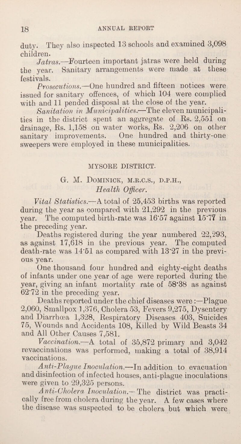 duty. They also inspected 13 schools and examined 3,098 children. Jatrcis.—Fourteen important jatras were held during the year. Sanitary arrangements were made at these festivals. Prosecutions.—One hundred and fifteen notices were issued for sanitary offences, of which 104 were complied with and 11 pended disposal at the close of the year. Sanitation in Municipalities.—The eleven municipali¬ ties in the district spent an aggregate of Es. 2,551 on drainage, Es. 1,158 on water works, Es. 2,206 on other sanitary improvements. One hundred and thirty-one sweepers were employed in these municipalities. MYSORE DISTRICT. G. M. Dominick, m.r.c.s., d.p.h., Health Officer. Vital Statistics.—A total of 25,453 births was reported during the year as compared with 21,292 in the previous year. The computed birth-rate was 16*57 against 15*77 in the preceding year. Deaths registered during the year numbered 22,293, as against 17,618 in the previous year. The computed death-rate was 14*51 as compared with 13*27 in the previ¬ ous year. One thousand four hundred and eighty-eight deaths of infants under one year of age were reported during the year, giving an infant mortality rate of 58*38 as against 62*72 in the preceding year. Deaths reported under the chief diseases were :—Plague 2,060, Smallpox 1,376, Cholera 53, Fevers 9,275, Dysentery and Diarrhoea 1,328, Eespiratory Diseases 403, Suicides 75, Wounds and Accidents 108, Killed by Wild Beasts 34 and All Other Causes 7,581. Vaccination.—A total of 35,872 primary and 3,042 revaccinations was performed, making a total of 38,914 vaccinations. Anti-Plague Inoculation.—In addition to evacuation and disinfection of infected houses, anti-plague inoculations were given to 29,325 persons. Anti-Cholera Inoculation.— The district was practi¬ cally free from cholera during the year. A few cases where the disease was suspected to be cholera but which were