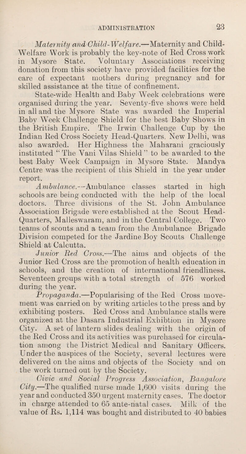 Maternity and Child-Welfare.—Maternity and Child- Welfare Work is probably the key-note of Red Cross work in Mysore State. Voluntary Associations receiving donation from this society have provided facilities for the care of expectant mothers during pregnancy and for skilled assistance at the time of confinement. State-wide Health and Baby Week celebrations were organised during the year. Seventy-five shows were held in all and the Mysore State was awarded the Imperial Baby Week Challenge Shield for the best Baby Shows in the British Empire. The Irwin Challenge Cup by the Indian Red Cross Society Head-Quarters, New Delhi, was also awarded. Her Highness the Maharani graciously instituted “ The Vani Vilas Shield ” to be awarded to the best Baby Week Campaign in Mysore State. Mandya Centre was the recipient of this Shield in the year under report. Ambulance.--Ambulance classes started in high schools are being conducted with the help of the local doctors. Three divisions of the St. John Ambulance Association Brigade were established at the Scout Head- Quarters, Malleswaram, and in the Central College. Two teams of scouts and a team from the Ambulance Brigade Division competed for the Jardine Boy Scouts Challenge Shield at Calcutta. Junior Bed Cross.—The aims and objects of the Junior Red Cross are the promotion of health education in schools, and the creation of international friendliness. Seventeen groups with a total strength of 576 worked during the year. Propaganda.—Popularising of the Red Cross move¬ ment was carried on by waiting articles to the press and by exhibiting posters. Red Cross and Ambulance stalls were organized at the Dasara Industrial Exhibtion in Mysore City. A set of lantern slides dealing with the origin of the Red Cross and its activities was purchased for circula¬ tion among the District Medical and Sanitary Officers. Under the auspices of the Society, several lectures were delivered on the aims and objects of the Society and on the work turned out by the Society. Civic and Social Progress Association, Bangalore City.—The qualified nurse made 1,600 visits during the year and conducted 350 urgent maternity cases. The doctor in charge attended to 65 ante-natal cases. Milk of the value of Rs. 1,114 was bought and distributed to 40 babies