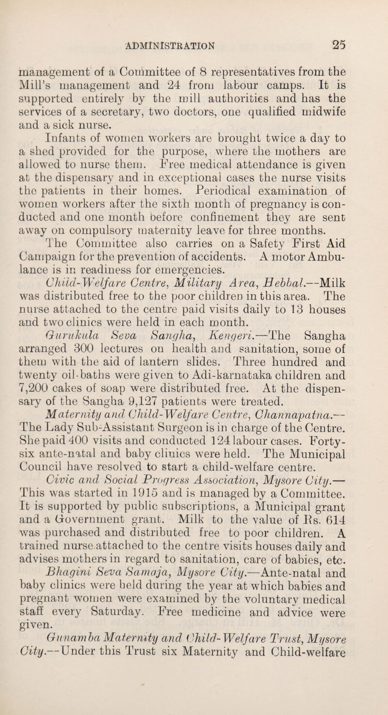 management of a Committee of 8 representatives from the Mill’s management and 24 from labour camps. It is supported entirely by the mill authorities and has the services of a secretary, two doctors, one qualified midwife and a sick nurse. Infants of women workers are brought twice a day to a shed provided for the purpose, where the mothers are allowed to nurse them. Free medical attendance is given at the dispensary and in exceptional cases the nurse visits the patients in their homes. Periodical examination of women workers after the sixth month of pregnancy is con¬ ducted and one month before confinement they are sent away on compulsory maternity leave for three months. The Committee also carries on a Safety First Aid Campaign for the prevention of accidents. A motor Ambu¬ lance is in readiness for emergencies. Child-Welfare Centre, Military Area, Bebhal.-—Milk was distributed free to the poor children in this area. The nurse attached to the centre paid visits daily to 13 houses and two clinics were held in each month. Guruhula Seva Sangha, Kengeri.—The Sangha arranged 300 lectures on health and sanitation, some of them with the aid of lantern slides. Three hundred and twenty oil-baths were given to Adi-karnataka children and 7,200 cakes of soap were distributed free. At the dispen¬ sary of the Sangha 9,127 patients were treated. Maternity and Child-Welfare Centre, Channapatna.— The Lady Sub-Assistant Surgeon is in charge of the Centre. She paid 400 visits and conducted 124 labour cases. Forty- six ante-natal and baby clinics were held. The Municipal Council have resolved to start a child-welfare centre. Civic and Social Progress Association, Mysore City.— This was started in 1915 and is managed by a Committee. It is supported by public subscriptions, a Municipal grant and a Government grant. Milk to the value of Es. 614 was purchased and distributed free to poor children. A trained nurse attached to the centre visits houses daily and advises mothers in regard to sanitation, care of babies, etc. Bhagini Seva Samaja, Mysore City.—Ante-natal and baby clinics were held during the year at which babies and pregnant women were examined by the voluntary medical staff every Saturday. Free medicine and advice were given. Gunamba Maternity and Child-Welfare Trust, Mysore City.—Under this Trust six Maternity and Child-welfare