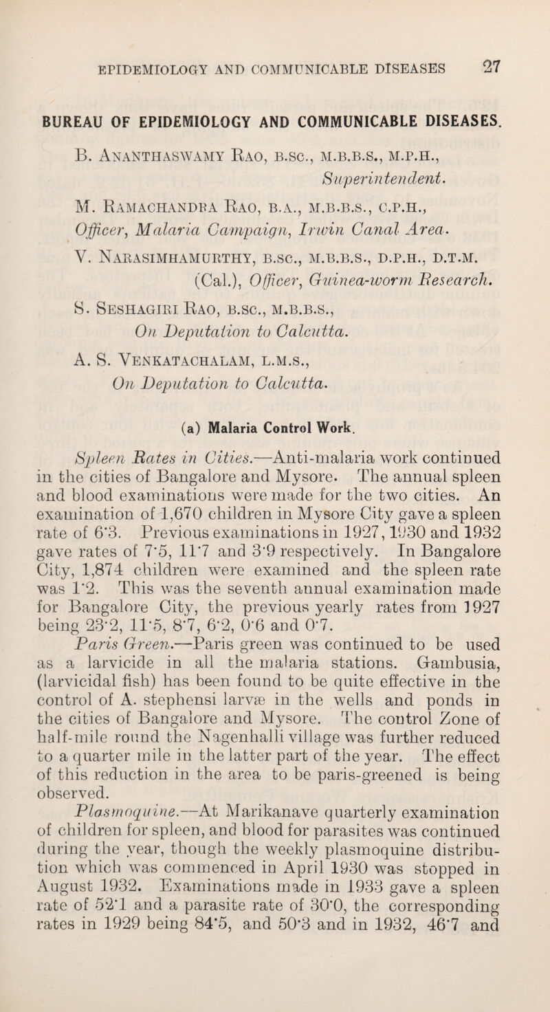 BUREAU OF EPIDEMIOLOGY AND COMMUNICABLE DISEASES. B. Anantiiaswamy Rao, B.SC., M.B.B.S., M.P.H., Superintendent. M. Ramachandra Rao, B.A., M.B.B.S., c.p.h., Officer, Malaria Campaign, Irwin Canal Area. V. NaBASIMHAMURTHY, B.SC., M.B.B.S., D.P.H., D.T.M. (Cal.), Officer, Guinea-worm Besearch. 8. Seshagiri Rao, b.sc., m.b.b.s., 0/z Deputation to Calcutta. A. 8. Venkatachalam, l.m.s., Deputation to Calcutta. (a) Malaria Control Work. Spleen Bates in Cities.—Anti-malaria work continued in the cities of Bangalore and Mysore. The annual spleen and blood examinations were made for the two cities. An examination of 7,670 children in Mysore City gave a spleen rate of 6*3. Previous examinations in 1927,1930 and 1932 gave rates of 7‘5, 117 and 3*9 respectively. In Bangalore City, 1,874 children were examined and the spleen rate was 1*2. This was the seventh annual examination made for Bangalore City, the previous yearly rates from 1927 being 23*2, 11*5, 8*7, 6*2, 0*6 and 0*7. Paris G? 'een— Paris green was continued to be used as a larvicide in all the malaria stations. Gfainbusia, (larvicidal fish) has been found to be quite effective in the control of A. Stephens! larvae in the wells and ponds in the cities of Bangalore and Mysore. The control Zone of half-mile round the Nagenhalli village was further reduced to a quarter mile in the latter part of the year. The effect of this reduction in the area to be paris-greened is being observed. Plasmoquine.—At Marikanave quarterly examination of children for spleen, and blood for parasites was continued during the year, though the weekly plasmoquine distribu¬ tion which was commenced in April 1930 was stopped in August 1932. Examinations made in 1933 gave a spleen rate of 52*1 and a parasite rate of 30*0, the corresponding rates in 1929 being 84*5, and 50*3 and in 1932, 46*7 and