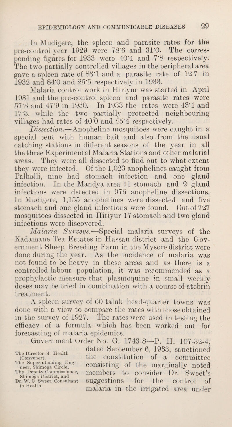 In Mudigere, the spleen and parasite rates for the pre-control year 1929 were 78*6 and 31'0. The corres¬ ponding figures for 1933 were 40*4 and 7*8 respectively. The two partially controlled villages in the peripheral area gave a spleen rate of 83*1 and a parasite rate of 12 7 in 1932 and 84*0 and 25*5 respectively in 1933. Malaria control work in Hiriyur was started in April 1931 and the pre-control spleen and parasite rates were 57*3 and 47*9 in 1930. In 1933 the rates were 43*4 and 17*3, while the two partially protected neighbouring villages had rates of 40 0 and 25*4 respectively. Dissection.—Anopheline mosquitoes were caught in a special tent with human bait and also from the usual catching stations in different seasons of the year in all the three Experimental Malaria Stations and other malarial areas. They were all dissected to find out to what extent they were infected. Of the 1,023 anophelines caught from Palhalli, nine had stomach infection and one gland infection. In the Mandya area 11 stomach and 2 gland infections were detected in 976 anopheline dissections. In Mudigere, 1,155 anophelines wTere dissected and five stomach and one gland infections were found. Out of 727 mosquitoes dissected in Hiriyur 17 stomach and two gland infections were discovered. Malaria Surveys.—Special malaria surveys of the Kadamane Tea Estates in Hassan district and the Gov¬ ernment Sheep Breeding Farm in the Mysore district were done during the year. As the incidence of malaria was not found to be heavy in these areas and as there is a controlled labour population, it was recommended as a prophylactic measure that plasmoquine in small weekly doses may be tried in combination with a course of atehrin treatment. A spleen survey of 60 taluk head-quarter towns was done with a view to compare the rates with those obtained in the survey of 1927. The rates were used in testing the efficacy of a formula which has been wmrked out for forecasting of malaria epidemics. Government urder No. G. 1743-8—P. H. 107-32-4, malaria in the irrigated area under