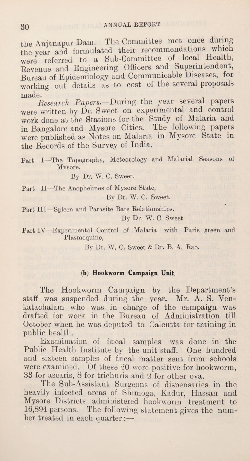 the Anianapur Dam. The Committee met once during the year and formulated their recommendations which were referred to a Sub-Committee of local Health, Revenue and Engineering Officers and Superintendent, Bureau of Epidemiology and Communicable Diseases, for working out details as to cost of the several proposals TY1 ad e. Research Papers.—During the year several papers were written by Dr. Sweet on experimental and control work done at the Stations for the Study of Malaria and in Bangalore and Mysore Cities. The following papers were published as Notes on Malaria in Mysore State in the Records of the Survey of India. Part I—The Topography, Meteorology and Malarial Seasons of Mysore. By Dr. W. C. Sweet. Part II—The Anophelines of Mysore State. By Dr. W. C. Sweet. Part III—Spleen and Parasite Bate Belationships. By Dr. W. C. Sweet. Part IV—Experimental Control of Malaria with Paris green and Plasmoquine, By Dr. W. C. Sweet & Dr. B. A. Bao. (b) Hookworm Campaign Unit, The Hookworm Campaign by the Department’s staff was suspended during the year. Mr. A. S. Ven- katachalam who was in charge of the campaign was drafted for work in the Bureau of Administration till October when he was deputed to Calcutta for training in public health. Examination of faecal samples was done in the Public Health Institute by the unit staff. One hundred and sixteen samples of faecal matter sent from schools were examined. Of these '20 were positive for hookworm, 33 for ascaris, 8 for trichuris and 2 for other ova. The Sub-Assistant Surgeons of dispensaries in the heavily infected areas of Shimoga, Kadur, Hassan and Alysore Districts administered hookworm treatment to 16,894 persons. The following statement gives the num¬ ber treated in each quarter;—