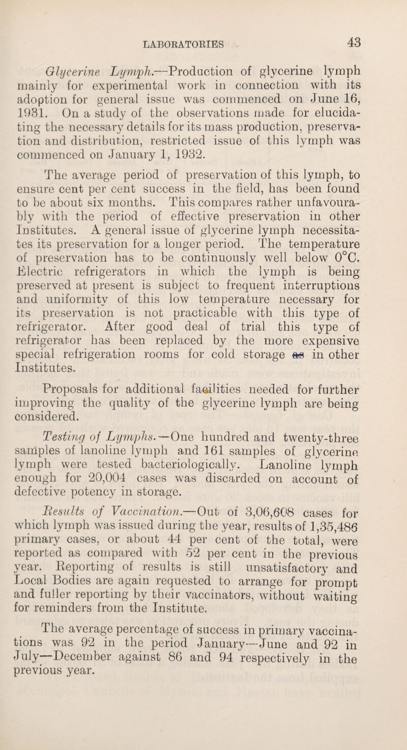 Glycerine Lymph.—Prod action of glycerine lymph mainly for experimental work in connection with its adoption for general issue was commenced on June 16, 1931. On a study of the observations made for elucida¬ ting the necessary details for its mass production, preserva¬ tion and distribution, restricted issue of this lymph was commenced on January 1, 1932. The average period of preservation of this lymph, to ensure cent per cent success in the field, has been found to be about six months. This compares rather unfavoura¬ bly with the period of effective preservation in other Institutes. A general issue of glycerine lymph necessita¬ tes its preservation for a longer period. The temperature of preservation has to be continuously well below 0°C. Electric refrigerators in which the lymph is being preserved at present is subject to frequent interruptions and uniformity of this low temperature necessary for its preservation is not practicable with this type of refrigerator. After good deal of trial this type of refrigerator has been replaced by the more expensive special refrigeration rooms for cold storage m in other Institutes. Proposals for additional facilities needed for further improving the quality of the glycerine lymph are being considered. Testing of Lymphs.—One hundred and twenty-three samples of lanoline lymph and 161 samples of glycerine lymph were tested bacteriologically. Lanoline lymph enough for 20,004 cases was discarded on account of defective potency in storage. Besults of Vaccination.—Out of 3,06,608 cases for which lymph was issued during the year, results of 1,35,486 primary cases, or about 44 per cent of the total, were reported as compared with 52 per cent in the previous year. Reporting of results is still unsatisfactory and Local Bodies are again requested to arrange for prompt and fuller reporting by their vaccinators, without waiting for reminders from the Institute. The average percentage of success in primary vaccina¬ tions was 92 in the period January—June and 92 in July—December against 86 and 94 respectively in the previous year.
