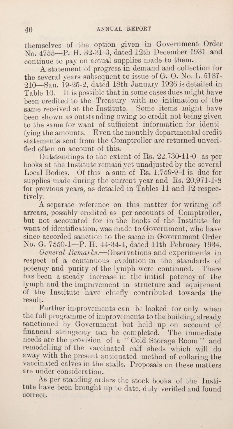 themselves of the option given in Government Order No. 4755—P. H. 32-81-3, dated 12th December 1931 and continue to pay on actual supplies made to them. A statement of progress in demand and collection for the several years subsequent to issue of G. 0. No. L. 5137- 210—San. 19-25-2, dated 18th January 1926 is detailed in Table 10. It is possible that in some cases dues might have been credited to the Treasury with no intimation of the same received at the Institute. Some items might have been shown as outstanding owing to credit not being given to the same for want of sufficient information for identi¬ fying the amounts. Even the monthly departmental credit statements sent from the Comptroller are returned unveri¬ fied often on account of this. Outstandings to the extent of Rs. 22,73011-0 as per books at the Institute remain yet unadjusted by the several Local Bodies. Of this a sum of Rs. 1,759-9-4 is due for supplies made during the current year and Rs. 20,971-1-8 for previous years, as detailed in Tables 11 and 12 respec¬ tively. A separate reference on this matter for writing off arrears, possibly credited as per accounts of Comptroller, but not accounted for in the books of the Institute for want of identification, was made to Government, who have since accorded sanction to the same in Government Order No. G. 7550-1—P. H. 44-34-4, dated 11th February 1934. General Remarks.—Observations and experiments in respect of a continuous evolution in the standards of potency and purity of the lymph were continued. There has been a steady increase in the initial potency of the lymph and the improvement in structure and equipment of the Institute have chiefly contributed towards the result. Further improvements can be looked for only when the full programme of improvements to the building already sanctioned by Government but held up on account of financial stringency can be completed. The immediate needs are the provision of a “Cold Storage Room ” and remodelling of the vaccinated calf sheds which will do away with the present antiquated method of collaring the vaccinated calves in the stalls. Proposals on these matters are under consideration. As per standing orders the stock books of the Insti¬ tute have been brought up to date, duly verified and found correct.