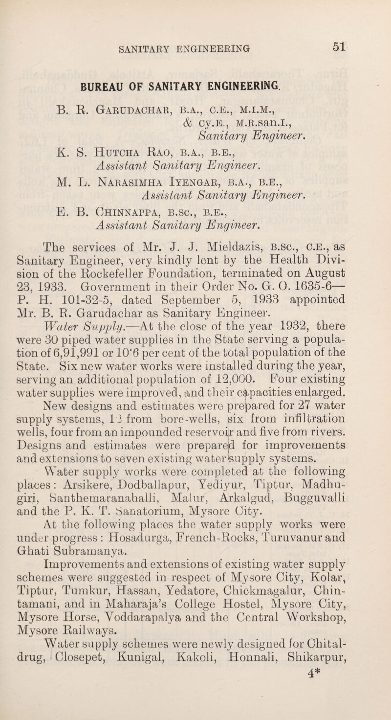 BUREAU OF SANITARY ENGINEERING. B. R. Garudachar, b.a., c.e., m.i.m., & cy.E., M.R.san.i., Sanitary Engineer. K. S. Hutcha Kao, b.a., b.e.. Assistant Sanitary Engineer. M. L. Narasxmha Iyengar, b.a., b.e., Assistant Sanitary Engineer. E. B. Chinnappa, b.sc., b.e., Assistant Sanitary Engineer. The services of Mr. J. J. Mieldazis, b.sc., c.e., as Sanitary Engineer, very kindly lent by the Health Divi¬ sion of the Rockefeller Foundation, terminated on August 23, 1933. Government in their Order No. G. 0. 1635-6-— P. H. 101-32-5, dated September 5, 1933 appointed Mr. B. R. Garudachar as Sanitary Engineer. Water Supply.—At the close of the year 1932, there were 30 piped water supplies in the State serving a popula¬ tion of 6,91,991 or 10'6 per cent of the total population of the State. Six new water works were installed during the year, serving an additional population of 12,000. Four existing water supplies were improved, and their capacities enlarged. New designs and estimates were prepared for 27 water supply systems, 12 from bore-wells, six from infiltration wells, four from an impounded reservoir and five from rivers. Designs and estimates were prepared for improvements and extensions to seven existing water-supply systems. Water supply works were completed at the following places : Arsikere, Dodballapur, Yediyur, Tiptur, Madhu- giri, Santhemaranahalli, Malur, Arkalgud, Bugguvalli and the P. K. T. Sanatorium, Mysore City. At the following places the water supply works were under progress : Hosadurga, French-Rocks, Turuvanurand Ghati Subramanya. Improvements and extensions of existing water supply schemes were suggested in respect of Mysore City, Kolar, Tiptur, Tumkur, Hassan, Yedatore, Chickmagalur, Chin- tamani, and in Maharaja’s College Hostel, Mysore City, Mysore Horse, Voddarapalya and the Central Workshop, Mysore Railways. Water supply schemes were newly designed for Chital- drug, ! Closepet, Kunigal, Kakoli, Honnali, Shikarpur, 4*
