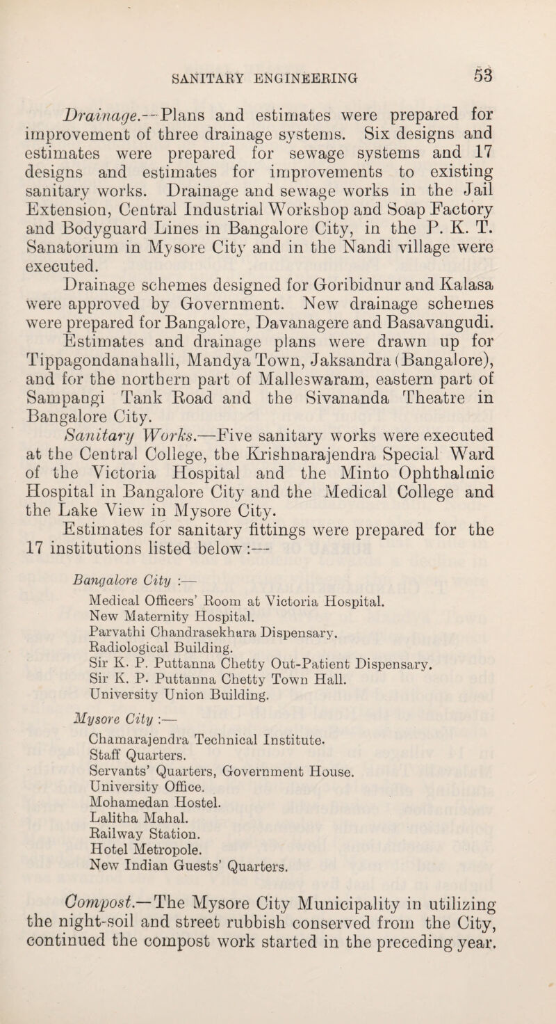 Drainage-- Plans and estimates were prepared for improvement of three drainage systems. Six designs and estimates were prepared for sewage systems and 17 designs and estimates for improvements to existing sanitary works. Drainage and sewage works in the Jail Extension, Central Industrial Workshop and Soap Factory and Bodyguard Lines in Bangalore City, in the P. K. T, Sanatorium in Mysore City and in the Nandi village were executed. Drainage schemes designed for Goribidnur and Kalasa were approved by Government. New drainage schemes were prepared for Bangalore, Davanagere and Basavangudi. Estimates and drainage plans were drawn up for Tippagondanahalh, MandyaTown, Jaksandra (Bangalore), and for the northern part of Malleswaram, eastern part of Sampangi Tank Boad and the Sivananda Theatre in Bangalore City. Sanitary Works.—Five sanitary works were executed at the Central College, the Krishnarajendra Special Ward of the Victoria Hospital and the Minto Ophthalmic Hospital in Bangalore City and the Medical College and the Lake View in Mysore City. Estimates for sanitary fittings were prepared for the 17 institutions listed below :— Bangalore City :— Medical Officers’ Room at Victoria Hospital. New Maternity Hospital. Parvathi Chandrasekhara Dispensary. Radiological Building. Sir K. P. Puttanna Chetty Out-Patient Dispensary. Sir K. P. Puttanna Chetty Town Hall. University Union Building. Mysore City :— Chamarajendra Technical Institute. Staff Quarters. Servants’ Quarters, Government House. University Office. Mohamedan Hostel. Lalitha Mahal. Railway Station. Hotel Metropole. New Indian Guests’ Quarters. Compost.— The Mysore City Municipality in utilizing the night-soil and street rubbish conserved from the City, continued the compost work started in the preceding year.