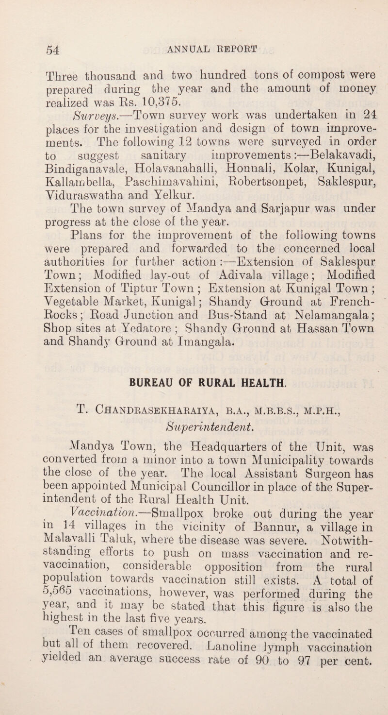Three thousand and two hundred tons of compost were prepared during the year and the amount of money realized was Es. 10,375. Surveys.—Town survey work was undertaken in 24 places for the investigation and design of town improve¬ ments. The following 12 towns were surveyed in order to suggest sanitary improvements:—Belakavadi, Bindiganavale, Holavanahalli, Honnali, Kolar, Kunigal, Kallambella, Paschimavahini, Robertsonpet, Saklespur, Viduraswatha and Yelkur. The town survey of Mandya and Sarjapur was under progress at the close of the year. Plans for the improvement of the following towns were prepared and forwarded to the concerned local authorities for further action :—Extension of Saklespur Town; Modified lay-out of Adivala village; Modified Extension of Tiptur Town ; Extension at Kunigal Town ; Vegetable Market, Kunigal; Shandy Ground at French- Rocks; Road Junction and Bus-Stand at Nelamangala; Shop sites at Yedatore ; Shandy Ground at Hassan Town and Shandy Ground at Imangala. BUREAU OF RURAL HEALTH, T. ChANDRASEKHARAIYA, B.A., M.B.B.S., M.P.H., Superintendent. Mandya Town, the Headquarters of the Unit, was converted from a minor into a town Municipality towards the close of the year. The local Assistant Surgeon has been appointed Municipal Councillor in place of the Super¬ intendent of the Rural Health Unit. Vaccination.—Smallpox broke out during the year in 14 villages in the vicinity of Bannur, a village in Malavalli Taluk, where the disease w7as severe. Notwith¬ standing efforts to push on mass vaccination and re- vaccmation, considerable opposition from the rural population towards vaccination still exists. A total of 5,565 vaccinations, however, was performed during the year, and it may be stated that this figure is also the highest in the last five years. Ten cases of smallpox occurred among the vaccinated but all of them recovered. Lanoline lymph vaccination yielded an average success rate of 90 to 97 per cent.