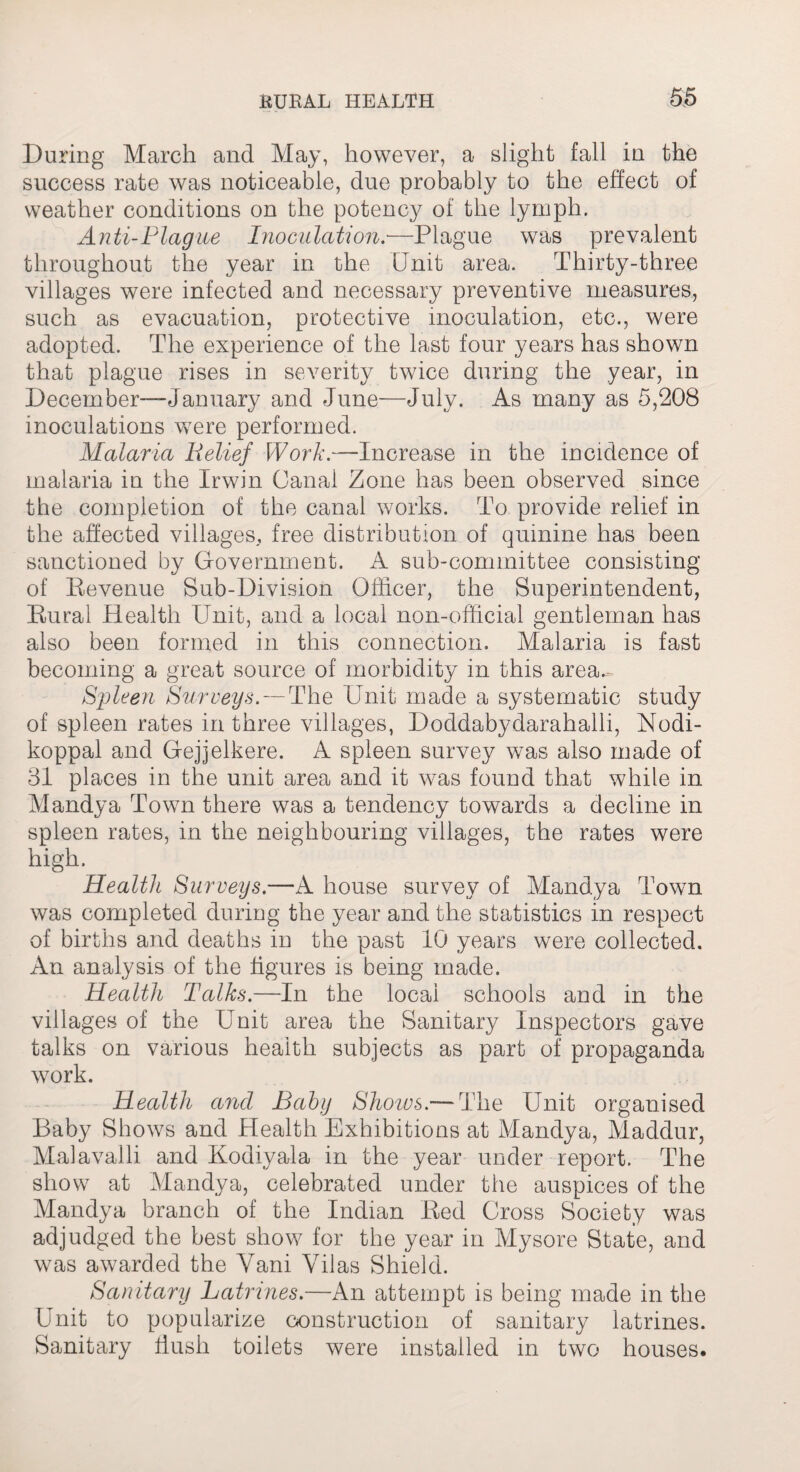 During March and May, however, a slight fall in the success rate was noticeable, due probably to the effect of weather conditions on the potency of the lymph. Anti-Flag ite Inoculation.—Plague was prevalent throughout the year in the Unit area. Thirty-three villages were infected and necessary preventive measures, such as evacuation, protective inoculation, etc., were adopted. The experience of the last four years has shown that plague rises in severity twice during the year, in December—-January and June—July. As many as 5,208 inoculations were performed. Malaria Belief Work.—Increase in the incidence of malaria in the Irwin Canal Zone has been observed since the completion of the canal works. To provide relief in the affected villages, free distribution of quinine has been sanctioned by Government. A sub-committee consisting of Revenue Bub-Division Officer, the Superintendent, Rural Health Unit, and a local non-official gentleman has also been formed in this connection. Malaria is fast becoming a great source of morbidity in this area-- Spleen Surveys. — The Unit made a systematic study of spleen rates in three villages, Doddabydarahalli, Nodi- koppal and Gejjelkere. A spleen survey was also made of 31 places in the unit area and it was found that while in Mandya Town there was a tendency towards a decline in spleen rates, in the neighbouring villages, the rates were high. Health Surveys.—A house survey of Mandya Town was completed during the year and the statistics in respect of births and deaths in the past 10 years were collected. An analysis of the figures is being made. Health Talks.—In the local schools and in the villages of the Unit area the Sanitary Inspectors gave talks on various health subjects as part of propaganda work. Health and Baby Shows.-—The Unit organised Baby Shows and Health Exhibitions at Mandya, Maddur, Malavalli and Kodiyala in the year under report. The show at Mandya, celebrated under the auspices of the Mandya branch of the Indian Red Gross Society was adjudged the best show for the year in Mysore State, and was awarded the Yani Vilas Shield. Sanitary Latrines.—An attempt is being made in the Unit to popularize construction of sanitary latrines. Sanitary flush toilets were installed in two houses.